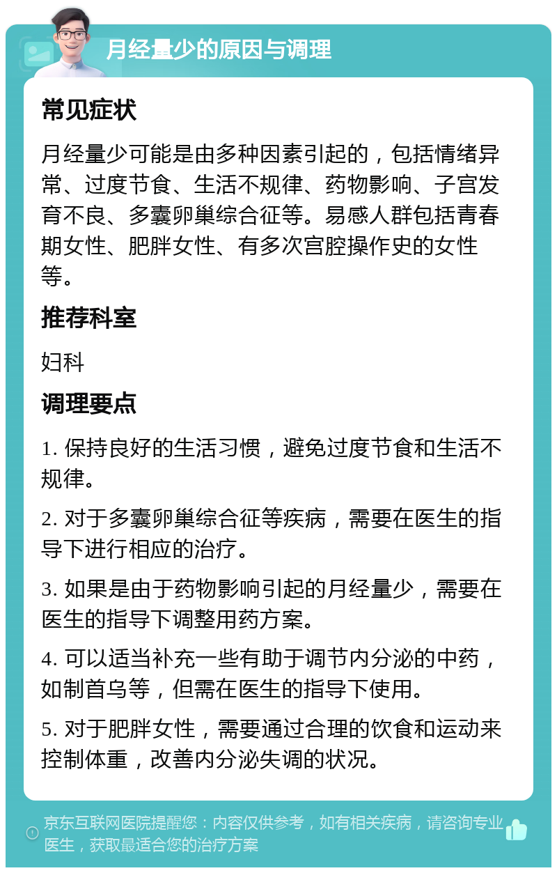 月经量少的原因与调理 常见症状 月经量少可能是由多种因素引起的，包括情绪异常、过度节食、生活不规律、药物影响、子宫发育不良、多囊卵巢综合征等。易感人群包括青春期女性、肥胖女性、有多次宫腔操作史的女性等。 推荐科室 妇科 调理要点 1. 保持良好的生活习惯，避免过度节食和生活不规律。 2. 对于多囊卵巢综合征等疾病，需要在医生的指导下进行相应的治疗。 3. 如果是由于药物影响引起的月经量少，需要在医生的指导下调整用药方案。 4. 可以适当补充一些有助于调节内分泌的中药，如制首乌等，但需在医生的指导下使用。 5. 对于肥胖女性，需要通过合理的饮食和运动来控制体重，改善内分泌失调的状况。