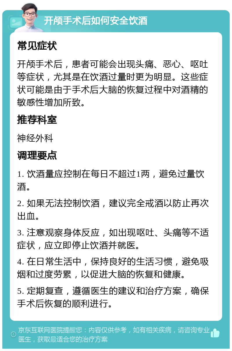 开颅手术后如何安全饮酒 常见症状 开颅手术后，患者可能会出现头痛、恶心、呕吐等症状，尤其是在饮酒过量时更为明显。这些症状可能是由于手术后大脑的恢复过程中对酒精的敏感性增加所致。 推荐科室 神经外科 调理要点 1. 饮酒量应控制在每日不超过1两，避免过量饮酒。 2. 如果无法控制饮酒，建议完全戒酒以防止再次出血。 3. 注意观察身体反应，如出现呕吐、头痛等不适症状，应立即停止饮酒并就医。 4. 在日常生活中，保持良好的生活习惯，避免吸烟和过度劳累，以促进大脑的恢复和健康。 5. 定期复查，遵循医生的建议和治疗方案，确保手术后恢复的顺利进行。