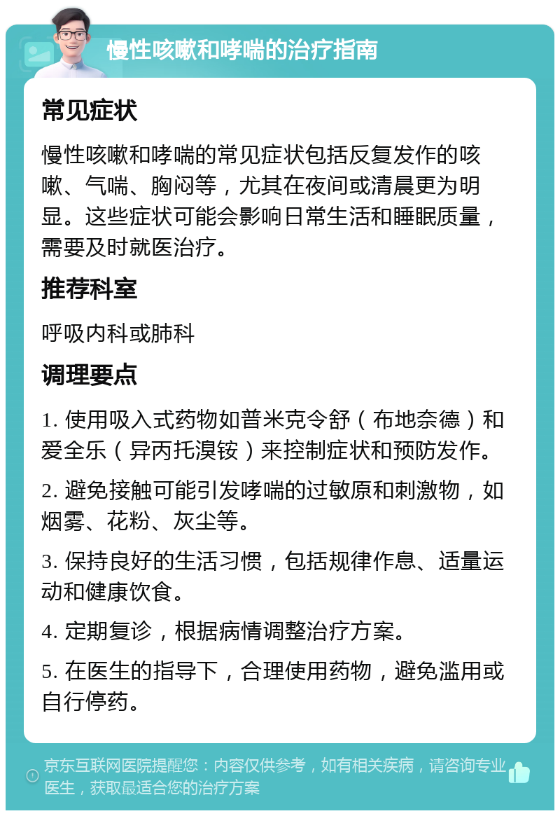 慢性咳嗽和哮喘的治疗指南 常见症状 慢性咳嗽和哮喘的常见症状包括反复发作的咳嗽、气喘、胸闷等，尤其在夜间或清晨更为明显。这些症状可能会影响日常生活和睡眠质量，需要及时就医治疗。 推荐科室 呼吸内科或肺科 调理要点 1. 使用吸入式药物如普米克令舒（布地奈德）和爱全乐（异丙托溴铵）来控制症状和预防发作。 2. 避免接触可能引发哮喘的过敏原和刺激物，如烟雾、花粉、灰尘等。 3. 保持良好的生活习惯，包括规律作息、适量运动和健康饮食。 4. 定期复诊，根据病情调整治疗方案。 5. 在医生的指导下，合理使用药物，避免滥用或自行停药。