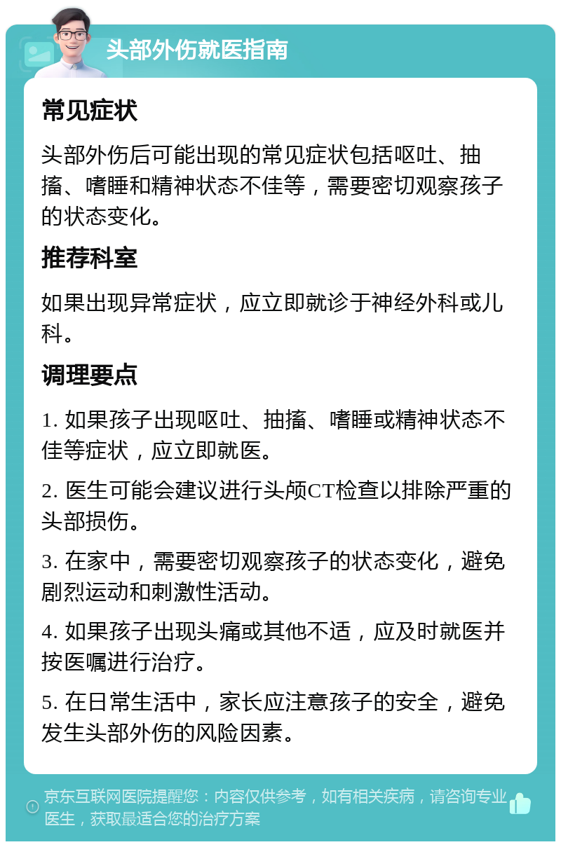 头部外伤就医指南 常见症状 头部外伤后可能出现的常见症状包括呕吐、抽搐、嗜睡和精神状态不佳等，需要密切观察孩子的状态变化。 推荐科室 如果出现异常症状，应立即就诊于神经外科或儿科。 调理要点 1. 如果孩子出现呕吐、抽搐、嗜睡或精神状态不佳等症状，应立即就医。 2. 医生可能会建议进行头颅CT检查以排除严重的头部损伤。 3. 在家中，需要密切观察孩子的状态变化，避免剧烈运动和刺激性活动。 4. 如果孩子出现头痛或其他不适，应及时就医并按医嘱进行治疗。 5. 在日常生活中，家长应注意孩子的安全，避免发生头部外伤的风险因素。