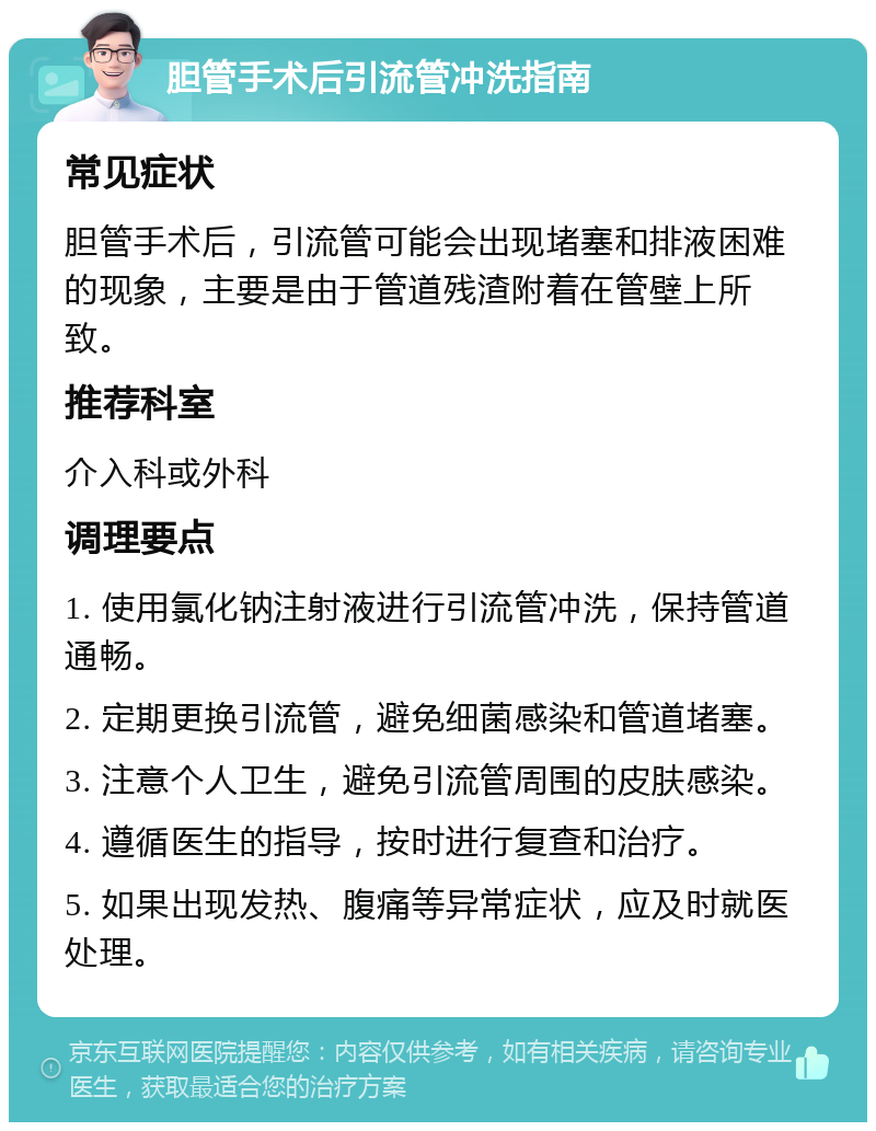 胆管手术后引流管冲洗指南 常见症状 胆管手术后，引流管可能会出现堵塞和排液困难的现象，主要是由于管道残渣附着在管壁上所致。 推荐科室 介入科或外科 调理要点 1. 使用氯化钠注射液进行引流管冲洗，保持管道通畅。 2. 定期更换引流管，避免细菌感染和管道堵塞。 3. 注意个人卫生，避免引流管周围的皮肤感染。 4. 遵循医生的指导，按时进行复查和治疗。 5. 如果出现发热、腹痛等异常症状，应及时就医处理。