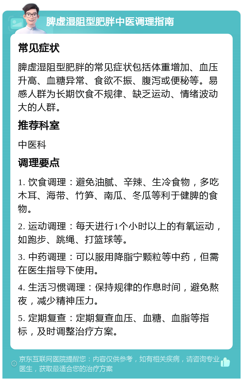 脾虚湿阻型肥胖中医调理指南 常见症状 脾虚湿阻型肥胖的常见症状包括体重增加、血压升高、血糖异常、食欲不振、腹泻或便秘等。易感人群为长期饮食不规律、缺乏运动、情绪波动大的人群。 推荐科室 中医科 调理要点 1. 饮食调理：避免油腻、辛辣、生冷食物，多吃木耳、海带、竹笋、南瓜、冬瓜等利于健脾的食物。 2. 运动调理：每天进行1个小时以上的有氧运动，如跑步、跳绳、打篮球等。 3. 中药调理：可以服用降脂宁颗粒等中药，但需在医生指导下使用。 4. 生活习惯调理：保持规律的作息时间，避免熬夜，减少精神压力。 5. 定期复查：定期复查血压、血糖、血脂等指标，及时调整治疗方案。