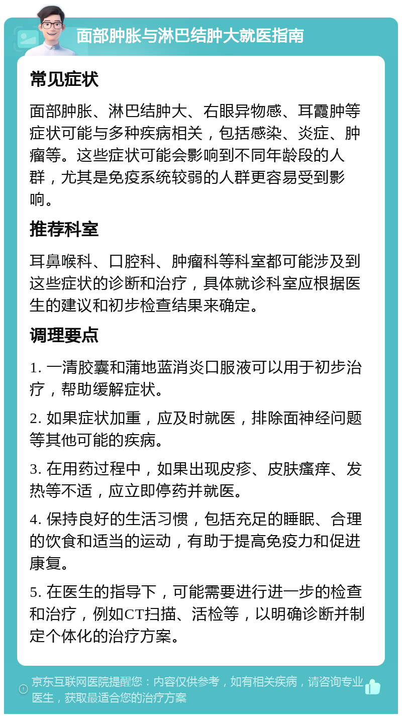 面部肿胀与淋巴结肿大就医指南 常见症状 面部肿胀、淋巴结肿大、右眼异物感、耳霞肿等症状可能与多种疾病相关，包括感染、炎症、肿瘤等。这些症状可能会影响到不同年龄段的人群，尤其是免疫系统较弱的人群更容易受到影响。 推荐科室 耳鼻喉科、口腔科、肿瘤科等科室都可能涉及到这些症状的诊断和治疗，具体就诊科室应根据医生的建议和初步检查结果来确定。 调理要点 1. 一清胶囊和蒲地蓝消炎口服液可以用于初步治疗，帮助缓解症状。 2. 如果症状加重，应及时就医，排除面神经问题等其他可能的疾病。 3. 在用药过程中，如果出现皮疹、皮肤瘙痒、发热等不适，应立即停药并就医。 4. 保持良好的生活习惯，包括充足的睡眠、合理的饮食和适当的运动，有助于提高免疫力和促进康复。 5. 在医生的指导下，可能需要进行进一步的检查和治疗，例如CT扫描、活检等，以明确诊断并制定个体化的治疗方案。