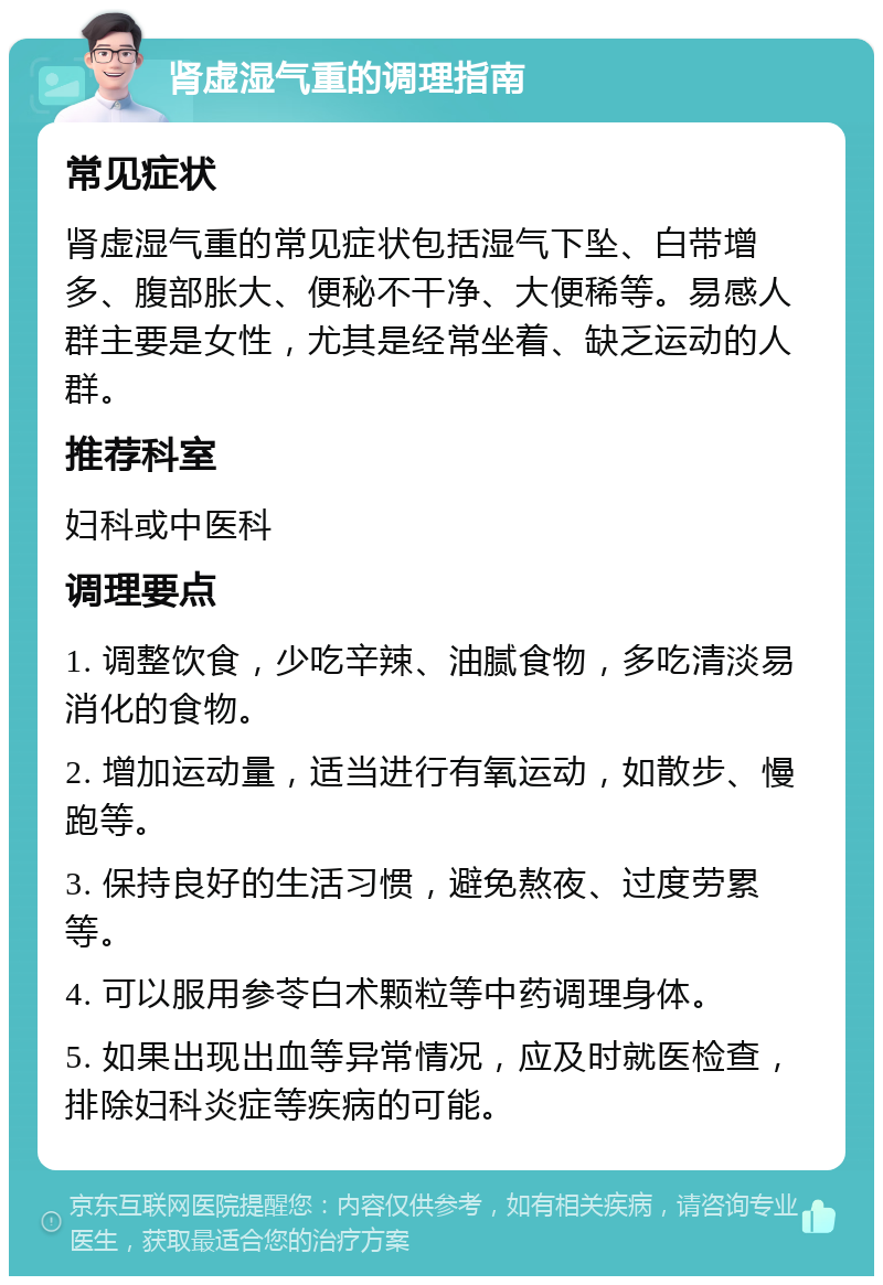 肾虚湿气重的调理指南 常见症状 肾虚湿气重的常见症状包括湿气下坠、白带增多、腹部胀大、便秘不干净、大便稀等。易感人群主要是女性，尤其是经常坐着、缺乏运动的人群。 推荐科室 妇科或中医科 调理要点 1. 调整饮食，少吃辛辣、油腻食物，多吃清淡易消化的食物。 2. 增加运动量，适当进行有氧运动，如散步、慢跑等。 3. 保持良好的生活习惯，避免熬夜、过度劳累等。 4. 可以服用参苓白术颗粒等中药调理身体。 5. 如果出现出血等异常情况，应及时就医检查，排除妇科炎症等疾病的可能。