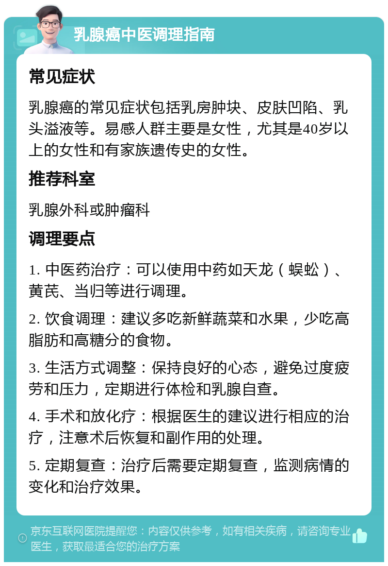 乳腺癌中医调理指南 常见症状 乳腺癌的常见症状包括乳房肿块、皮肤凹陷、乳头溢液等。易感人群主要是女性，尤其是40岁以上的女性和有家族遗传史的女性。 推荐科室 乳腺外科或肿瘤科 调理要点 1. 中医药治疗：可以使用中药如天龙（蜈蚣）、黄芪、当归等进行调理。 2. 饮食调理：建议多吃新鲜蔬菜和水果，少吃高脂肪和高糖分的食物。 3. 生活方式调整：保持良好的心态，避免过度疲劳和压力，定期进行体检和乳腺自查。 4. 手术和放化疗：根据医生的建议进行相应的治疗，注意术后恢复和副作用的处理。 5. 定期复查：治疗后需要定期复查，监测病情的变化和治疗效果。