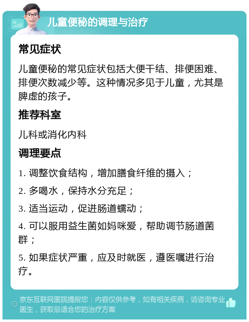 儿童便秘的调理与治疗 常见症状 儿童便秘的常见症状包括大便干结、排便困难、排便次数减少等。这种情况多见于儿童，尤其是脾虚的孩子。 推荐科室 儿科或消化内科 调理要点 1. 调整饮食结构，增加膳食纤维的摄入； 2. 多喝水，保持水分充足； 3. 适当运动，促进肠道蠕动； 4. 可以服用益生菌如妈咪爱，帮助调节肠道菌群； 5. 如果症状严重，应及时就医，遵医嘱进行治疗。