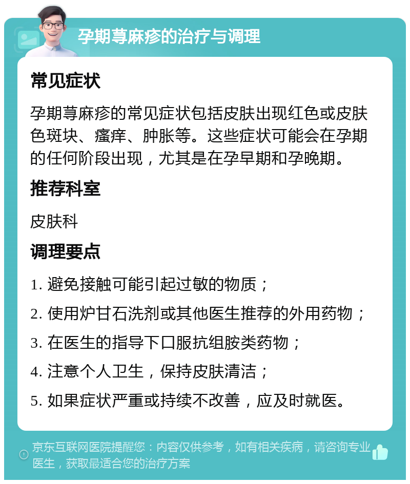 孕期荨麻疹的治疗与调理 常见症状 孕期荨麻疹的常见症状包括皮肤出现红色或皮肤色斑块、瘙痒、肿胀等。这些症状可能会在孕期的任何阶段出现，尤其是在孕早期和孕晚期。 推荐科室 皮肤科 调理要点 1. 避免接触可能引起过敏的物质； 2. 使用炉甘石洗剂或其他医生推荐的外用药物； 3. 在医生的指导下口服抗组胺类药物； 4. 注意个人卫生，保持皮肤清洁； 5. 如果症状严重或持续不改善，应及时就医。