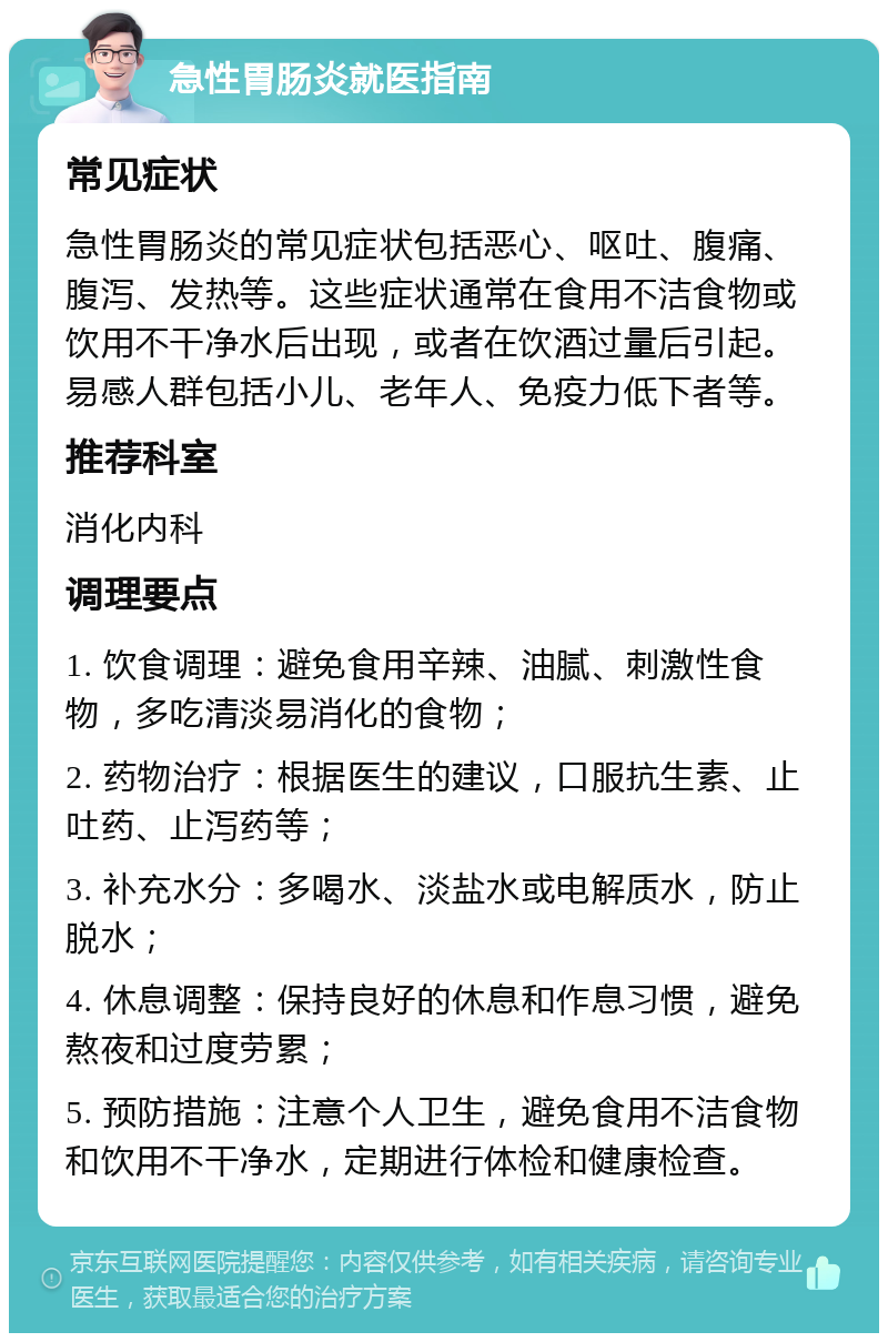 急性胃肠炎就医指南 常见症状 急性胃肠炎的常见症状包括恶心、呕吐、腹痛、腹泻、发热等。这些症状通常在食用不洁食物或饮用不干净水后出现，或者在饮酒过量后引起。易感人群包括小儿、老年人、免疫力低下者等。 推荐科室 消化内科 调理要点 1. 饮食调理：避免食用辛辣、油腻、刺激性食物，多吃清淡易消化的食物； 2. 药物治疗：根据医生的建议，口服抗生素、止吐药、止泻药等； 3. 补充水分：多喝水、淡盐水或电解质水，防止脱水； 4. 休息调整：保持良好的休息和作息习惯，避免熬夜和过度劳累； 5. 预防措施：注意个人卫生，避免食用不洁食物和饮用不干净水，定期进行体检和健康检查。