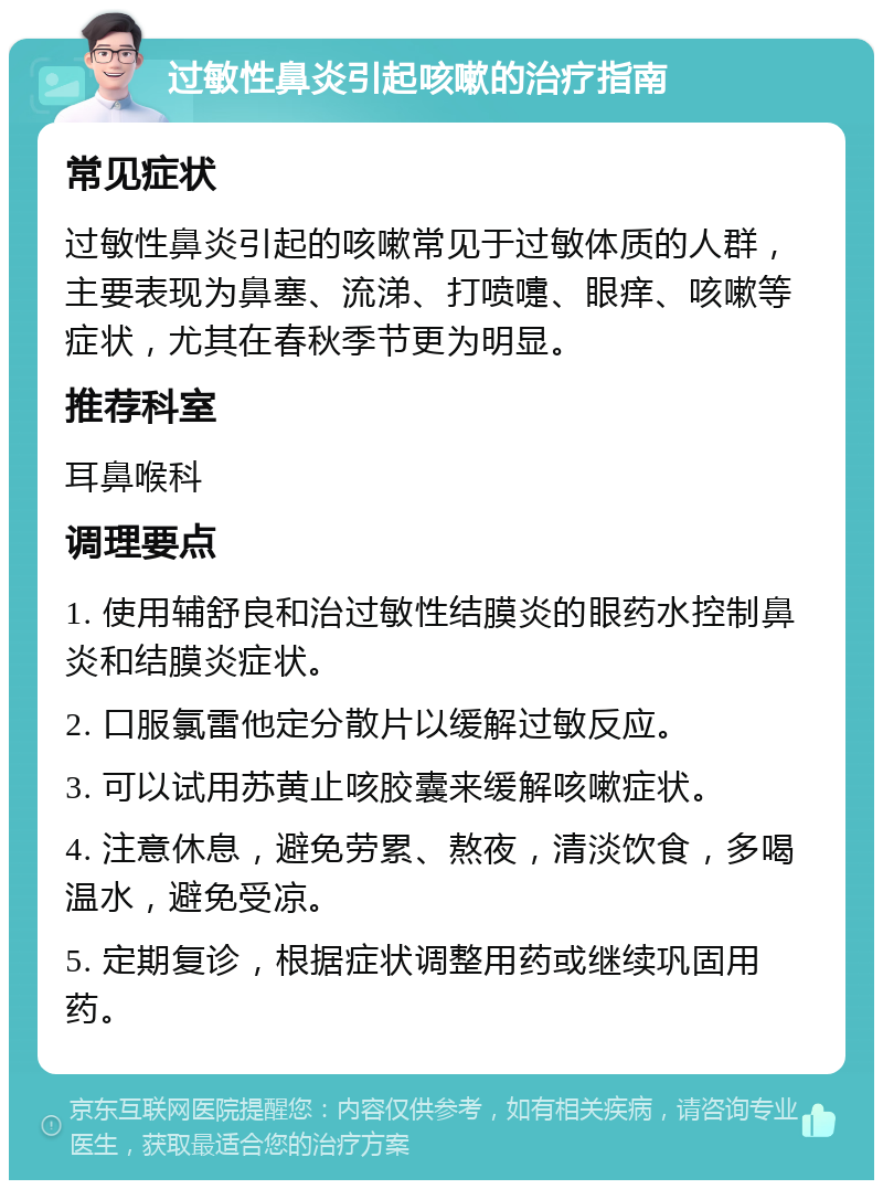 过敏性鼻炎引起咳嗽的治疗指南 常见症状 过敏性鼻炎引起的咳嗽常见于过敏体质的人群，主要表现为鼻塞、流涕、打喷嚏、眼痒、咳嗽等症状，尤其在春秋季节更为明显。 推荐科室 耳鼻喉科 调理要点 1. 使用辅舒良和治过敏性结膜炎的眼药水控制鼻炎和结膜炎症状。 2. 口服氯雷他定分散片以缓解过敏反应。 3. 可以试用苏黄止咳胶囊来缓解咳嗽症状。 4. 注意休息，避免劳累、熬夜，清淡饮食，多喝温水，避免受凉。 5. 定期复诊，根据症状调整用药或继续巩固用药。