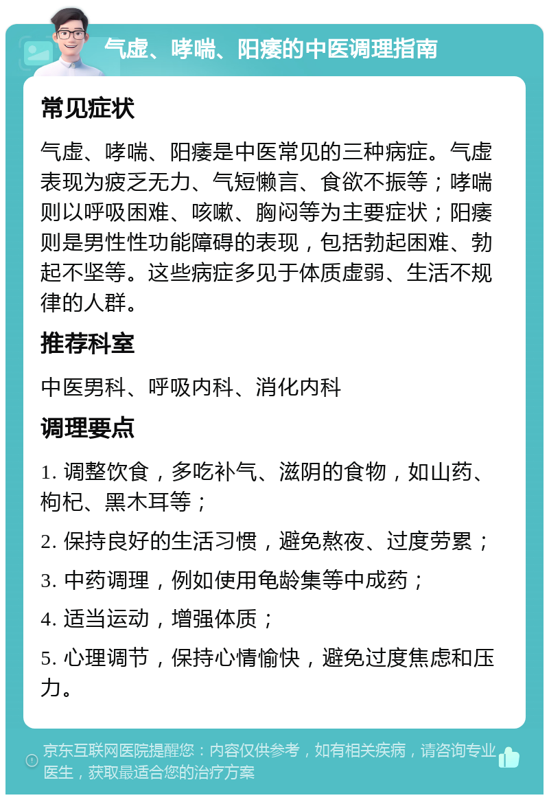 气虚、哮喘、阳痿的中医调理指南 常见症状 气虚、哮喘、阳痿是中医常见的三种病症。气虚表现为疲乏无力、气短懒言、食欲不振等；哮喘则以呼吸困难、咳嗽、胸闷等为主要症状；阳痿则是男性性功能障碍的表现，包括勃起困难、勃起不坚等。这些病症多见于体质虚弱、生活不规律的人群。 推荐科室 中医男科、呼吸内科、消化内科 调理要点 1. 调整饮食，多吃补气、滋阴的食物，如山药、枸杞、黑木耳等； 2. 保持良好的生活习惯，避免熬夜、过度劳累； 3. 中药调理，例如使用龟龄集等中成药； 4. 适当运动，增强体质； 5. 心理调节，保持心情愉快，避免过度焦虑和压力。