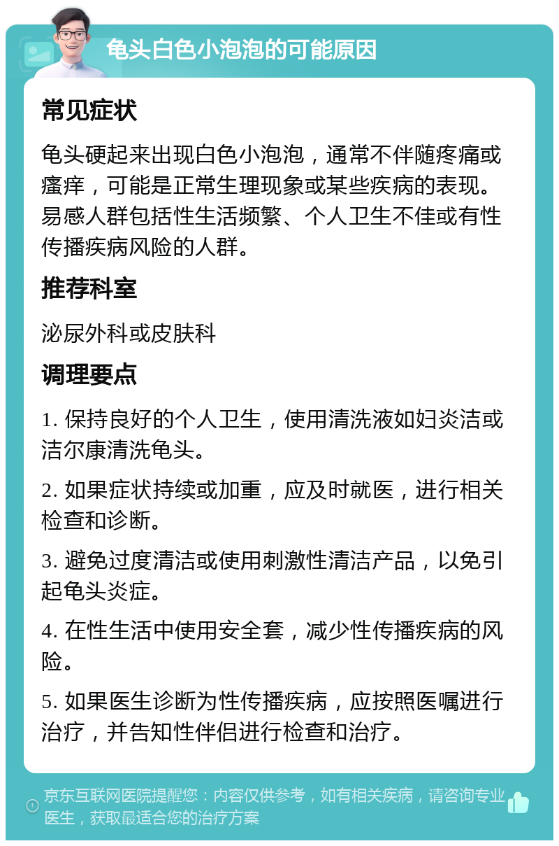 龟头白色小泡泡的可能原因 常见症状 龟头硬起来出现白色小泡泡，通常不伴随疼痛或瘙痒，可能是正常生理现象或某些疾病的表现。易感人群包括性生活频繁、个人卫生不佳或有性传播疾病风险的人群。 推荐科室 泌尿外科或皮肤科 调理要点 1. 保持良好的个人卫生，使用清洗液如妇炎洁或洁尔康清洗龟头。 2. 如果症状持续或加重，应及时就医，进行相关检查和诊断。 3. 避免过度清洁或使用刺激性清洁产品，以免引起龟头炎症。 4. 在性生活中使用安全套，减少性传播疾病的风险。 5. 如果医生诊断为性传播疾病，应按照医嘱进行治疗，并告知性伴侣进行检查和治疗。