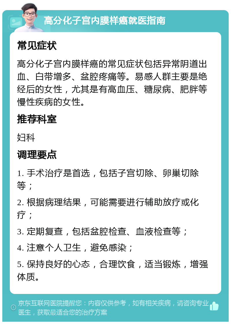 高分化子宫内膜样癌就医指南 常见症状 高分化子宫内膜样癌的常见症状包括异常阴道出血、白带增多、盆腔疼痛等。易感人群主要是绝经后的女性，尤其是有高血压、糖尿病、肥胖等慢性疾病的女性。 推荐科室 妇科 调理要点 1. 手术治疗是首选，包括子宫切除、卵巢切除等； 2. 根据病理结果，可能需要进行辅助放疗或化疗； 3. 定期复查，包括盆腔检查、血液检查等； 4. 注意个人卫生，避免感染； 5. 保持良好的心态，合理饮食，适当锻炼，增强体质。