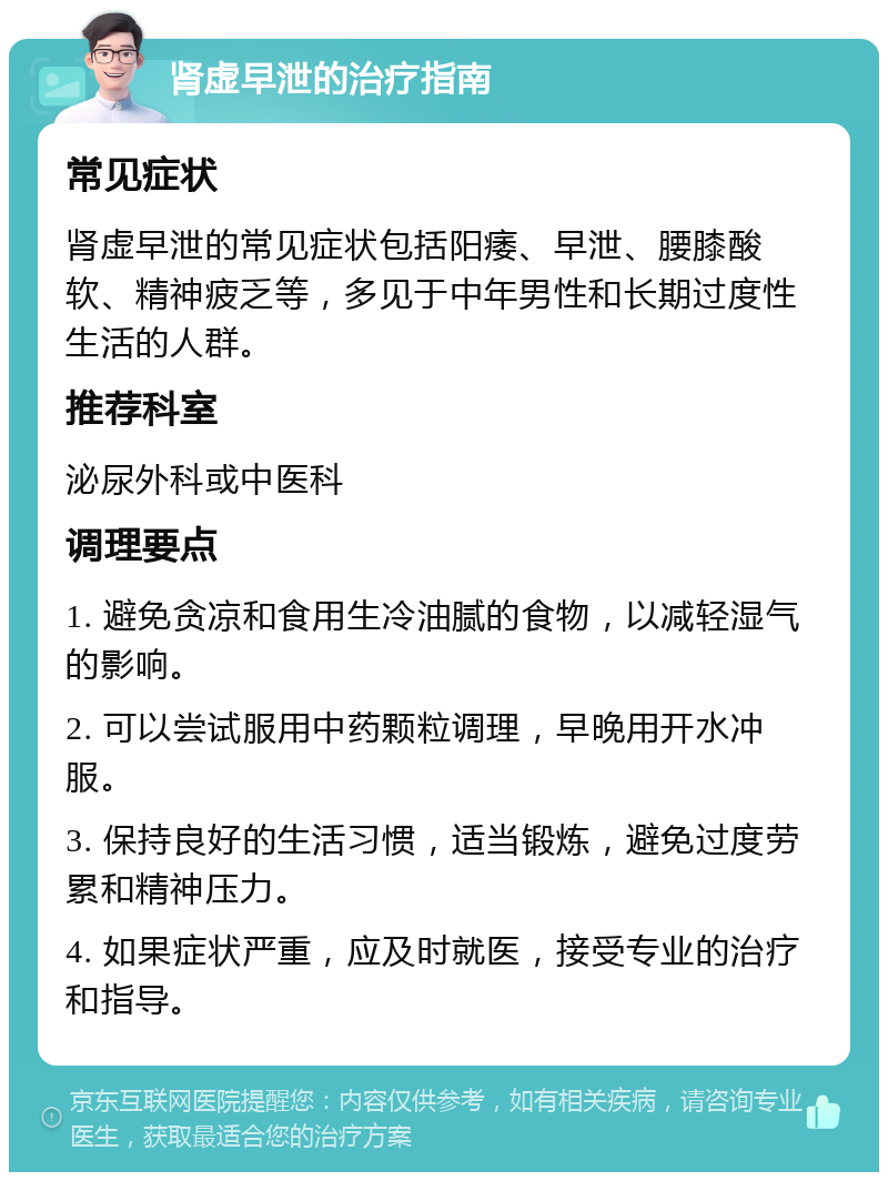 肾虚早泄的治疗指南 常见症状 肾虚早泄的常见症状包括阳痿、早泄、腰膝酸软、精神疲乏等，多见于中年男性和长期过度性生活的人群。 推荐科室 泌尿外科或中医科 调理要点 1. 避免贪凉和食用生冷油腻的食物，以减轻湿气的影响。 2. 可以尝试服用中药颗粒调理，早晚用开水冲服。 3. 保持良好的生活习惯，适当锻炼，避免过度劳累和精神压力。 4. 如果症状严重，应及时就医，接受专业的治疗和指导。