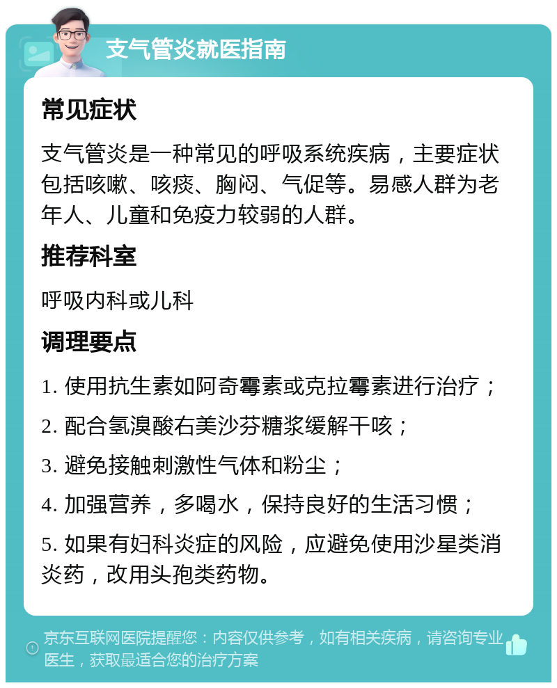 支气管炎就医指南 常见症状 支气管炎是一种常见的呼吸系统疾病，主要症状包括咳嗽、咳痰、胸闷、气促等。易感人群为老年人、儿童和免疫力较弱的人群。 推荐科室 呼吸内科或儿科 调理要点 1. 使用抗生素如阿奇霉素或克拉霉素进行治疗； 2. 配合氢溴酸右美沙芬糖浆缓解干咳； 3. 避免接触刺激性气体和粉尘； 4. 加强营养，多喝水，保持良好的生活习惯； 5. 如果有妇科炎症的风险，应避免使用沙星类消炎药，改用头孢类药物。