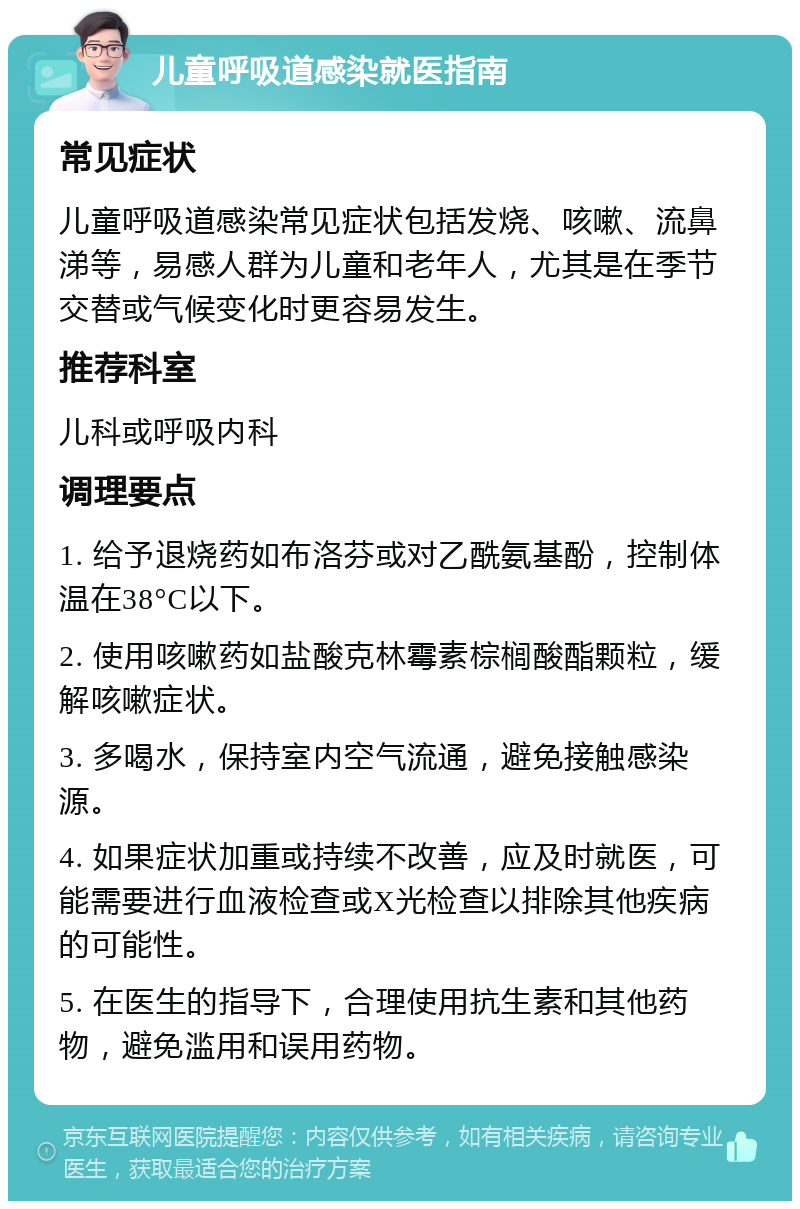 儿童呼吸道感染就医指南 常见症状 儿童呼吸道感染常见症状包括发烧、咳嗽、流鼻涕等，易感人群为儿童和老年人，尤其是在季节交替或气候变化时更容易发生。 推荐科室 儿科或呼吸内科 调理要点 1. 给予退烧药如布洛芬或对乙酰氨基酚，控制体温在38°C以下。 2. 使用咳嗽药如盐酸克林霉素棕榈酸酯颗粒，缓解咳嗽症状。 3. 多喝水，保持室内空气流通，避免接触感染源。 4. 如果症状加重或持续不改善，应及时就医，可能需要进行血液检查或X光检查以排除其他疾病的可能性。 5. 在医生的指导下，合理使用抗生素和其他药物，避免滥用和误用药物。