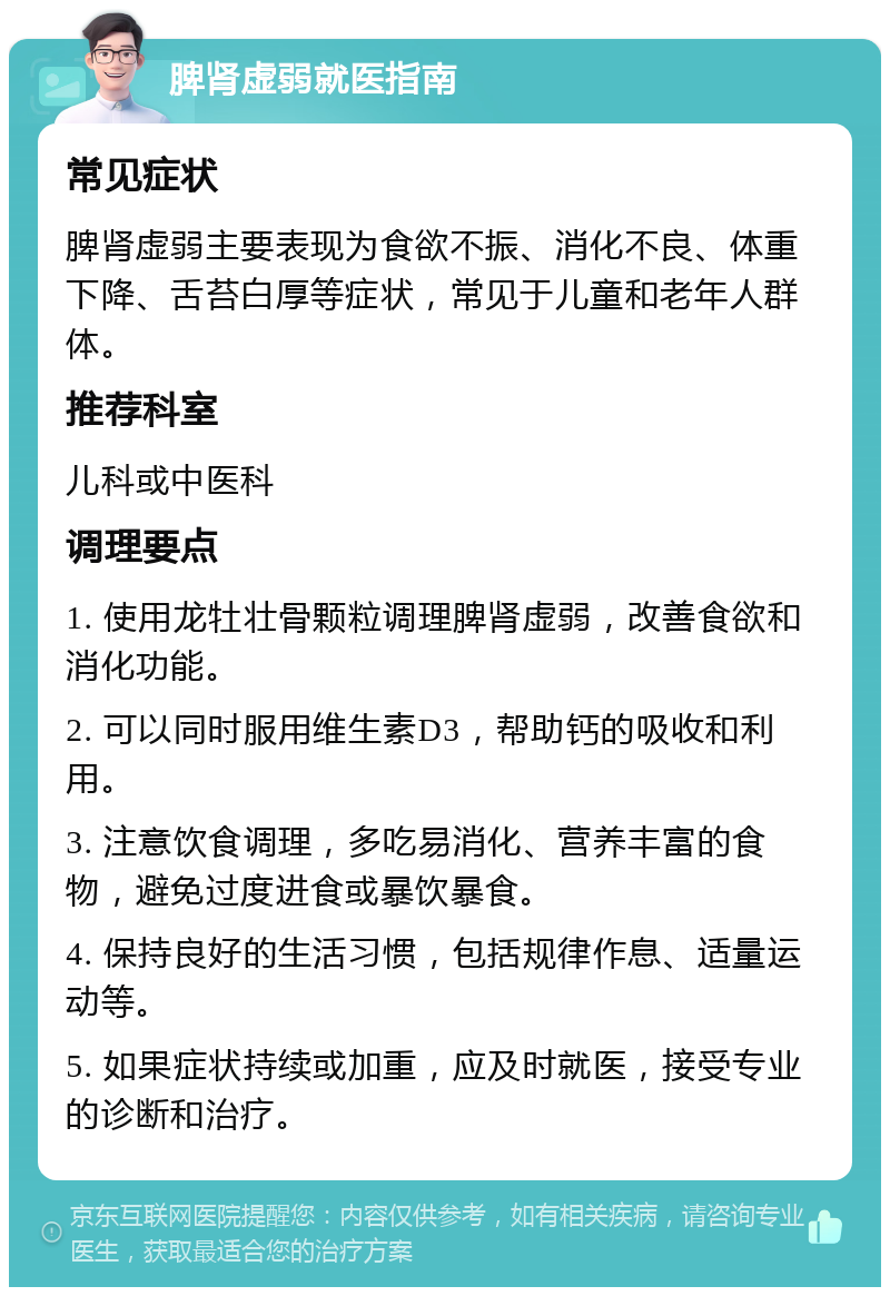 脾肾虚弱就医指南 常见症状 脾肾虚弱主要表现为食欲不振、消化不良、体重下降、舌苔白厚等症状，常见于儿童和老年人群体。 推荐科室 儿科或中医科 调理要点 1. 使用龙牡壮骨颗粒调理脾肾虚弱，改善食欲和消化功能。 2. 可以同时服用维生素D3，帮助钙的吸收和利用。 3. 注意饮食调理，多吃易消化、营养丰富的食物，避免过度进食或暴饮暴食。 4. 保持良好的生活习惯，包括规律作息、适量运动等。 5. 如果症状持续或加重，应及时就医，接受专业的诊断和治疗。