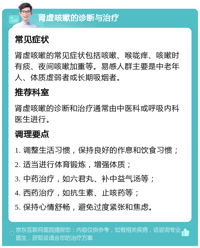 肾虚咳嗽的诊断与治疗 常见症状 肾虚咳嗽的常见症状包括咳嗽、喉咙痒、咳嗽时有痰、夜间咳嗽加重等。易感人群主要是中老年人、体质虚弱者或长期吸烟者。 推荐科室 肾虚咳嗽的诊断和治疗通常由中医科或呼吸内科医生进行。 调理要点 1. 调整生活习惯，保持良好的作息和饮食习惯； 2. 适当进行体育锻炼，增强体质； 3. 中药治疗，如六君丸、补中益气汤等； 4. 西药治疗，如抗生素、止咳药等； 5. 保持心情舒畅，避免过度紧张和焦虑。