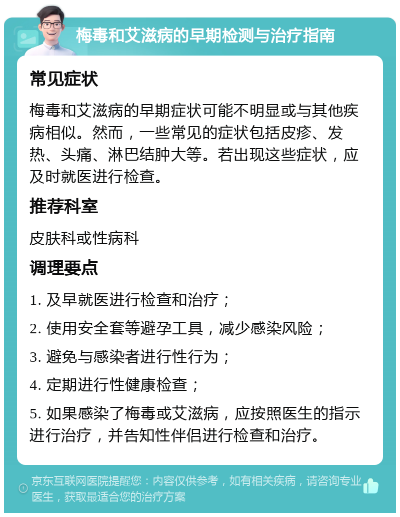 梅毒和艾滋病的早期检测与治疗指南 常见症状 梅毒和艾滋病的早期症状可能不明显或与其他疾病相似。然而，一些常见的症状包括皮疹、发热、头痛、淋巴结肿大等。若出现这些症状，应及时就医进行检查。 推荐科室 皮肤科或性病科 调理要点 1. 及早就医进行检查和治疗； 2. 使用安全套等避孕工具，减少感染风险； 3. 避免与感染者进行性行为； 4. 定期进行性健康检查； 5. 如果感染了梅毒或艾滋病，应按照医生的指示进行治疗，并告知性伴侣进行检查和治疗。