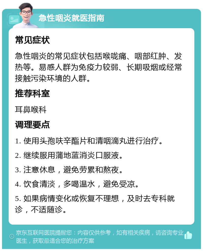 急性咽炎就医指南 常见症状 急性咽炎的常见症状包括喉咙痛、咽部红肿、发热等。易感人群为免疫力较弱、长期吸烟或经常接触污染环境的人群。 推荐科室 耳鼻喉科 调理要点 1. 使用头孢呋辛酯片和清咽滴丸进行治疗。 2. 继续服用蒲地蓝消炎口服液。 3. 注意休息，避免劳累和熬夜。 4. 饮食清淡，多喝温水，避免受凉。 5. 如果病情变化或恢复不理想，及时去专科就诊，不适随诊。