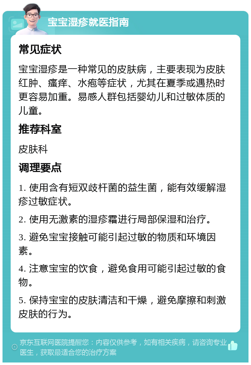 宝宝湿疹就医指南 常见症状 宝宝湿疹是一种常见的皮肤病，主要表现为皮肤红肿、瘙痒、水疱等症状，尤其在夏季或遇热时更容易加重。易感人群包括婴幼儿和过敏体质的儿童。 推荐科室 皮肤科 调理要点 1. 使用含有短双歧杆菌的益生菌，能有效缓解湿疹过敏症状。 2. 使用无激素的湿疹霜进行局部保湿和治疗。 3. 避免宝宝接触可能引起过敏的物质和环境因素。 4. 注意宝宝的饮食，避免食用可能引起过敏的食物。 5. 保持宝宝的皮肤清洁和干燥，避免摩擦和刺激皮肤的行为。