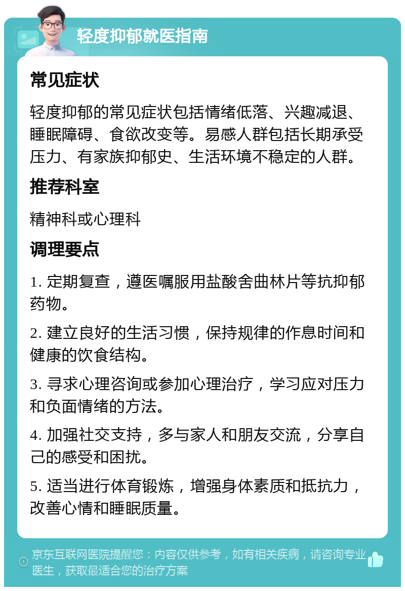 轻度抑郁就医指南 常见症状 轻度抑郁的常见症状包括情绪低落、兴趣减退、睡眠障碍、食欲改变等。易感人群包括长期承受压力、有家族抑郁史、生活环境不稳定的人群。 推荐科室 精神科或心理科 调理要点 1. 定期复查，遵医嘱服用盐酸舍曲林片等抗抑郁药物。 2. 建立良好的生活习惯，保持规律的作息时间和健康的饮食结构。 3. 寻求心理咨询或参加心理治疗，学习应对压力和负面情绪的方法。 4. 加强社交支持，多与家人和朋友交流，分享自己的感受和困扰。 5. 适当进行体育锻炼，增强身体素质和抵抗力，改善心情和睡眠质量。