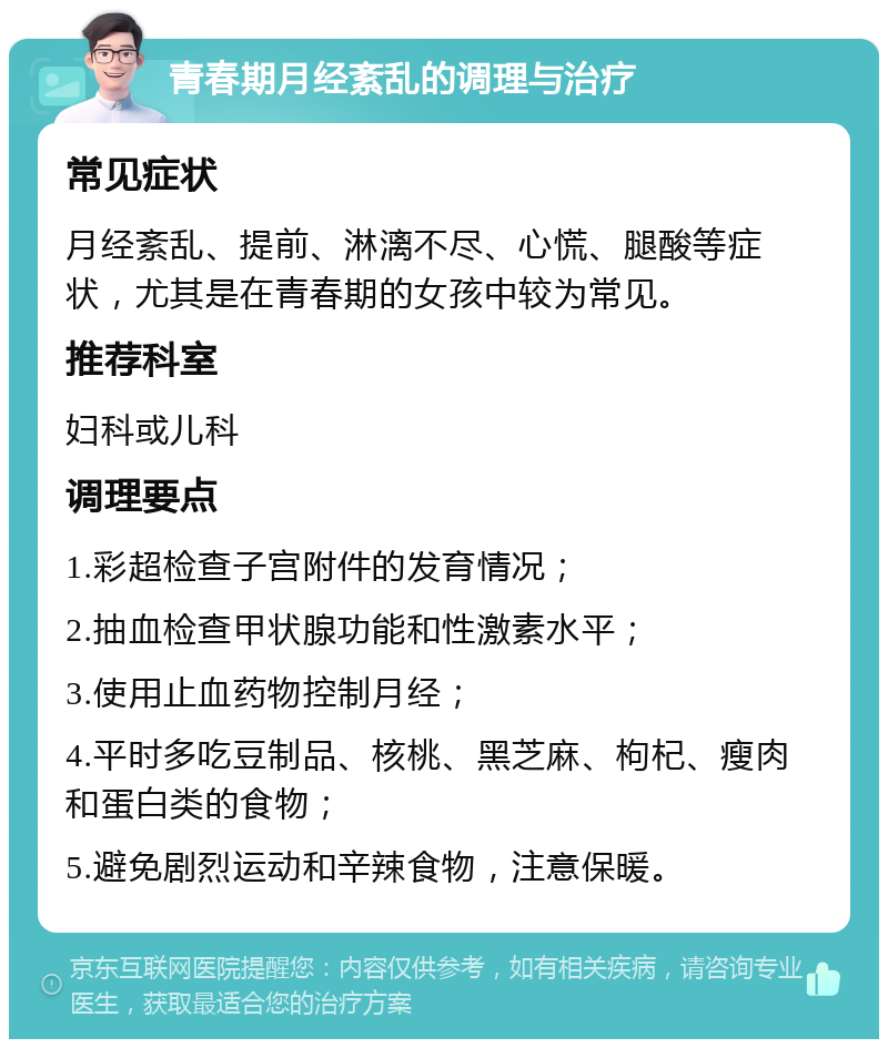 青春期月经紊乱的调理与治疗 常见症状 月经紊乱、提前、淋漓不尽、心慌、腿酸等症状，尤其是在青春期的女孩中较为常见。 推荐科室 妇科或儿科 调理要点 1.彩超检查子宫附件的发育情况； 2.抽血检查甲状腺功能和性激素水平； 3.使用止血药物控制月经； 4.平时多吃豆制品、核桃、黑芝麻、枸杞、瘦肉和蛋白类的食物； 5.避免剧烈运动和辛辣食物，注意保暖。