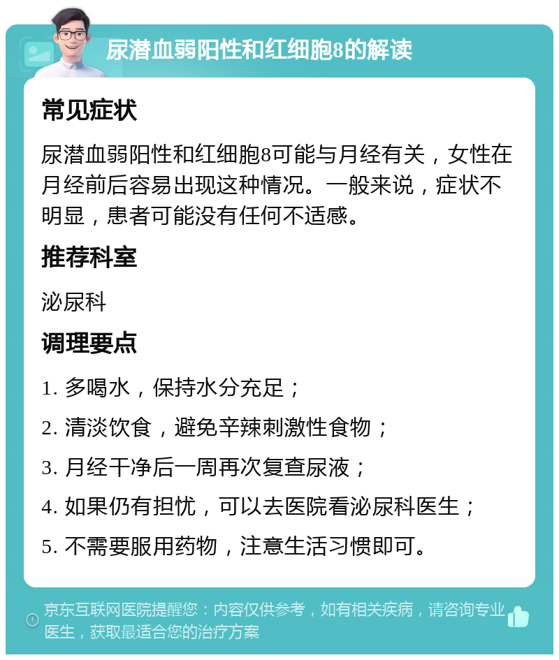 尿潜血弱阳性和红细胞8的解读 常见症状 尿潜血弱阳性和红细胞8可能与月经有关，女性在月经前后容易出现这种情况。一般来说，症状不明显，患者可能没有任何不适感。 推荐科室 泌尿科 调理要点 1. 多喝水，保持水分充足； 2. 清淡饮食，避免辛辣刺激性食物； 3. 月经干净后一周再次复查尿液； 4. 如果仍有担忧，可以去医院看泌尿科医生； 5. 不需要服用药物，注意生活习惯即可。