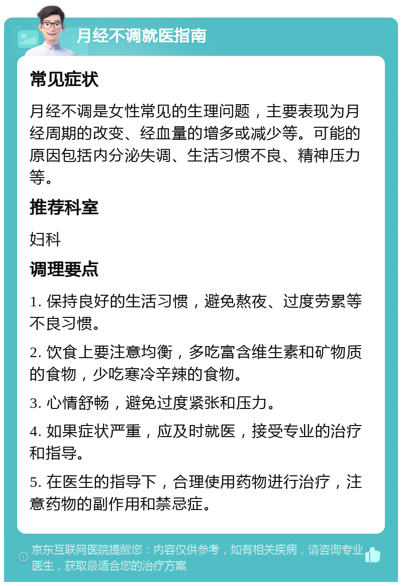 月经不调就医指南 常见症状 月经不调是女性常见的生理问题，主要表现为月经周期的改变、经血量的增多或减少等。可能的原因包括内分泌失调、生活习惯不良、精神压力等。 推荐科室 妇科 调理要点 1. 保持良好的生活习惯，避免熬夜、过度劳累等不良习惯。 2. 饮食上要注意均衡，多吃富含维生素和矿物质的食物，少吃寒冷辛辣的食物。 3. 心情舒畅，避免过度紧张和压力。 4. 如果症状严重，应及时就医，接受专业的治疗和指导。 5. 在医生的指导下，合理使用药物进行治疗，注意药物的副作用和禁忌症。