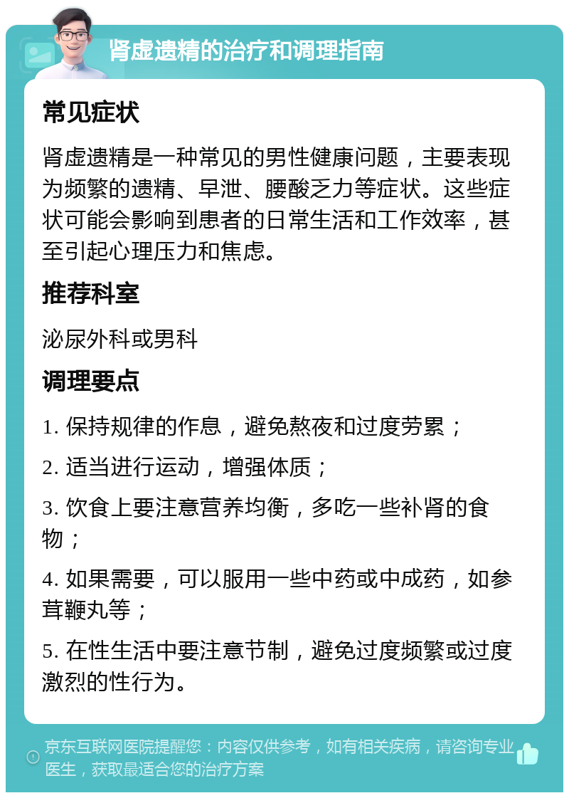 肾虚遗精的治疗和调理指南 常见症状 肾虚遗精是一种常见的男性健康问题，主要表现为频繁的遗精、早泄、腰酸乏力等症状。这些症状可能会影响到患者的日常生活和工作效率，甚至引起心理压力和焦虑。 推荐科室 泌尿外科或男科 调理要点 1. 保持规律的作息，避免熬夜和过度劳累； 2. 适当进行运动，增强体质； 3. 饮食上要注意营养均衡，多吃一些补肾的食物； 4. 如果需要，可以服用一些中药或中成药，如参茸鞭丸等； 5. 在性生活中要注意节制，避免过度频繁或过度激烈的性行为。