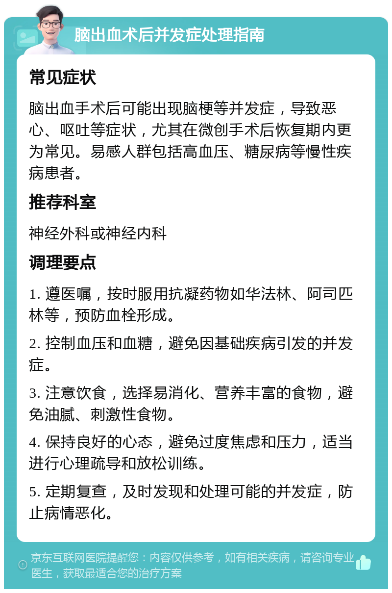 脑出血术后并发症处理指南 常见症状 脑出血手术后可能出现脑梗等并发症，导致恶心、呕吐等症状，尤其在微创手术后恢复期内更为常见。易感人群包括高血压、糖尿病等慢性疾病患者。 推荐科室 神经外科或神经内科 调理要点 1. 遵医嘱，按时服用抗凝药物如华法林、阿司匹林等，预防血栓形成。 2. 控制血压和血糖，避免因基础疾病引发的并发症。 3. 注意饮食，选择易消化、营养丰富的食物，避免油腻、刺激性食物。 4. 保持良好的心态，避免过度焦虑和压力，适当进行心理疏导和放松训练。 5. 定期复查，及时发现和处理可能的并发症，防止病情恶化。