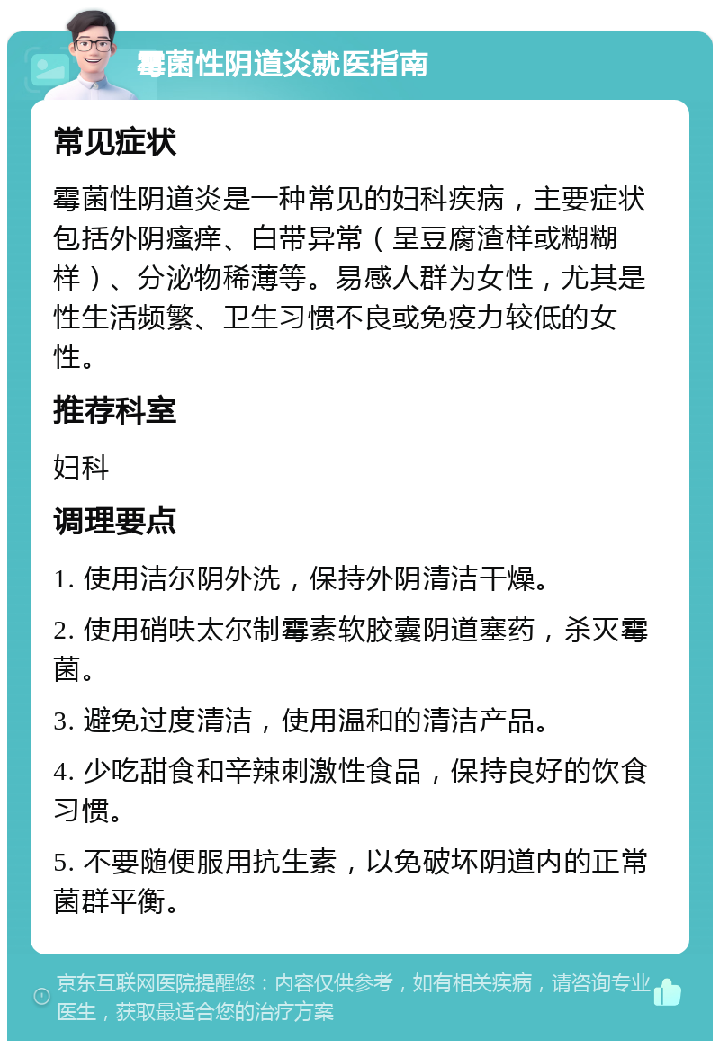 霉菌性阴道炎就医指南 常见症状 霉菌性阴道炎是一种常见的妇科疾病，主要症状包括外阴瘙痒、白带异常（呈豆腐渣样或糊糊样）、分泌物稀薄等。易感人群为女性，尤其是性生活频繁、卫生习惯不良或免疫力较低的女性。 推荐科室 妇科 调理要点 1. 使用洁尔阴外洗，保持外阴清洁干燥。 2. 使用硝呋太尔制霉素软胶囊阴道塞药，杀灭霉菌。 3. 避免过度清洁，使用温和的清洁产品。 4. 少吃甜食和辛辣刺激性食品，保持良好的饮食习惯。 5. 不要随便服用抗生素，以免破坏阴道内的正常菌群平衡。