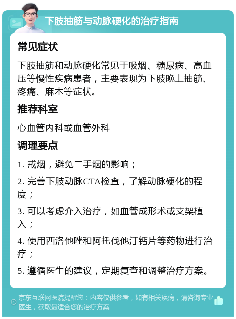 下肢抽筋与动脉硬化的治疗指南 常见症状 下肢抽筋和动脉硬化常见于吸烟、糖尿病、高血压等慢性疾病患者，主要表现为下肢晚上抽筋、疼痛、麻木等症状。 推荐科室 心血管内科或血管外科 调理要点 1. 戒烟，避免二手烟的影响； 2. 完善下肢动脉CTA检查，了解动脉硬化的程度； 3. 可以考虑介入治疗，如血管成形术或支架植入； 4. 使用西洛他唑和阿托伐他汀钙片等药物进行治疗； 5. 遵循医生的建议，定期复查和调整治疗方案。