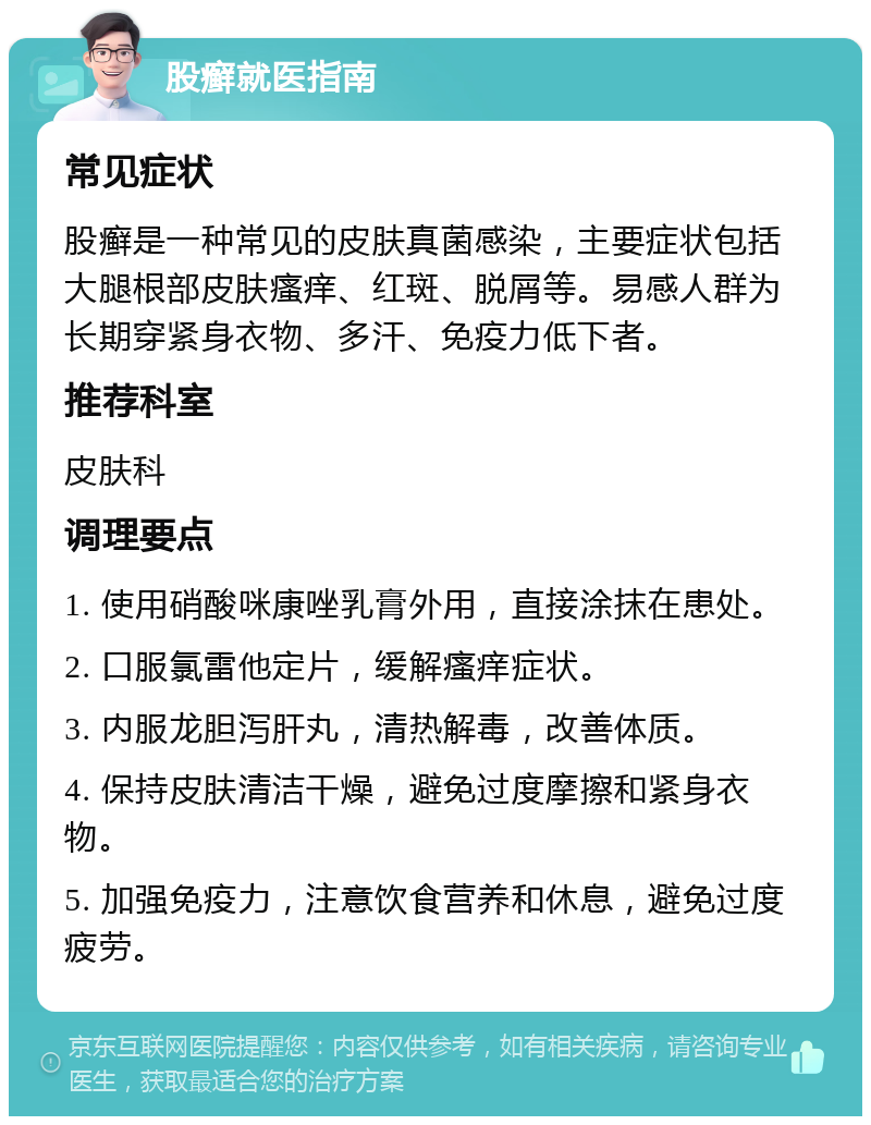 股癣就医指南 常见症状 股癣是一种常见的皮肤真菌感染，主要症状包括大腿根部皮肤瘙痒、红斑、脱屑等。易感人群为长期穿紧身衣物、多汗、免疫力低下者。 推荐科室 皮肤科 调理要点 1. 使用硝酸咪康唑乳膏外用，直接涂抹在患处。 2. 口服氯雷他定片，缓解瘙痒症状。 3. 内服龙胆泻肝丸，清热解毒，改善体质。 4. 保持皮肤清洁干燥，避免过度摩擦和紧身衣物。 5. 加强免疫力，注意饮食营养和休息，避免过度疲劳。