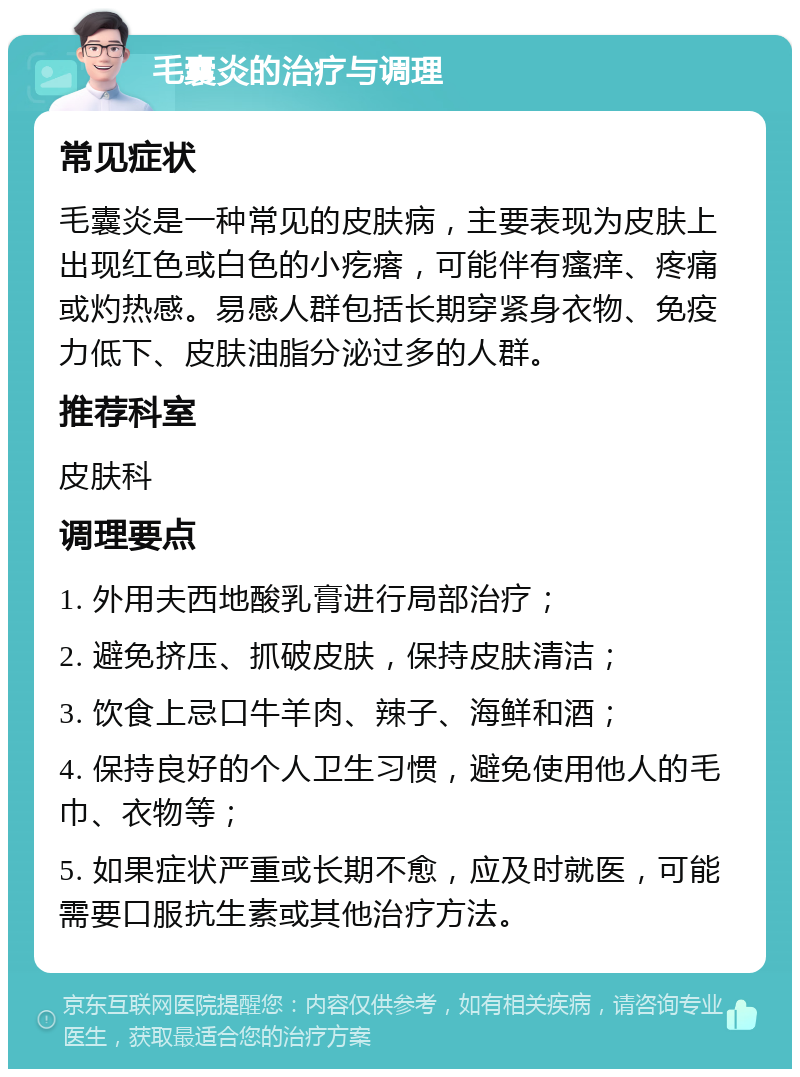 毛囊炎的治疗与调理 常见症状 毛囊炎是一种常见的皮肤病，主要表现为皮肤上出现红色或白色的小疙瘩，可能伴有瘙痒、疼痛或灼热感。易感人群包括长期穿紧身衣物、免疫力低下、皮肤油脂分泌过多的人群。 推荐科室 皮肤科 调理要点 1. 外用夫西地酸乳膏进行局部治疗； 2. 避免挤压、抓破皮肤，保持皮肤清洁； 3. 饮食上忌口牛羊肉、辣子、海鲜和酒； 4. 保持良好的个人卫生习惯，避免使用他人的毛巾、衣物等； 5. 如果症状严重或长期不愈，应及时就医，可能需要口服抗生素或其他治疗方法。