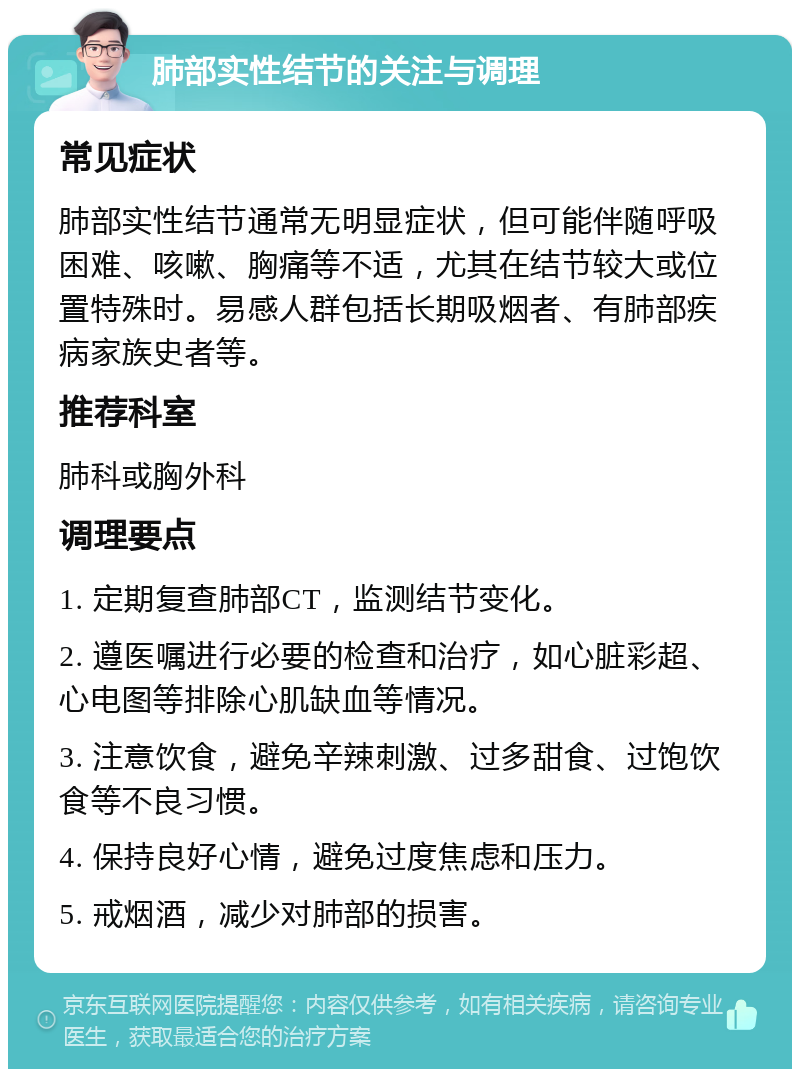 肺部实性结节的关注与调理 常见症状 肺部实性结节通常无明显症状，但可能伴随呼吸困难、咳嗽、胸痛等不适，尤其在结节较大或位置特殊时。易感人群包括长期吸烟者、有肺部疾病家族史者等。 推荐科室 肺科或胸外科 调理要点 1. 定期复查肺部CT，监测结节变化。 2. 遵医嘱进行必要的检查和治疗，如心脏彩超、心电图等排除心肌缺血等情况。 3. 注意饮食，避免辛辣刺激、过多甜食、过饱饮食等不良习惯。 4. 保持良好心情，避免过度焦虑和压力。 5. 戒烟酒，减少对肺部的损害。