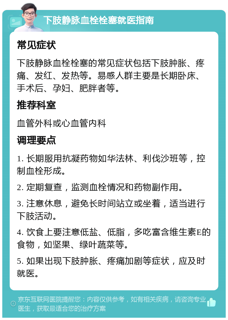 下肢静脉血栓栓塞就医指南 常见症状 下肢静脉血栓栓塞的常见症状包括下肢肿胀、疼痛、发红、发热等。易感人群主要是长期卧床、手术后、孕妇、肥胖者等。 推荐科室 血管外科或心血管内科 调理要点 1. 长期服用抗凝药物如华法林、利伐沙班等，控制血栓形成。 2. 定期复查，监测血栓情况和药物副作用。 3. 注意休息，避免长时间站立或坐着，适当进行下肢活动。 4. 饮食上要注意低盐、低脂，多吃富含维生素E的食物，如坚果、绿叶蔬菜等。 5. 如果出现下肢肿胀、疼痛加剧等症状，应及时就医。