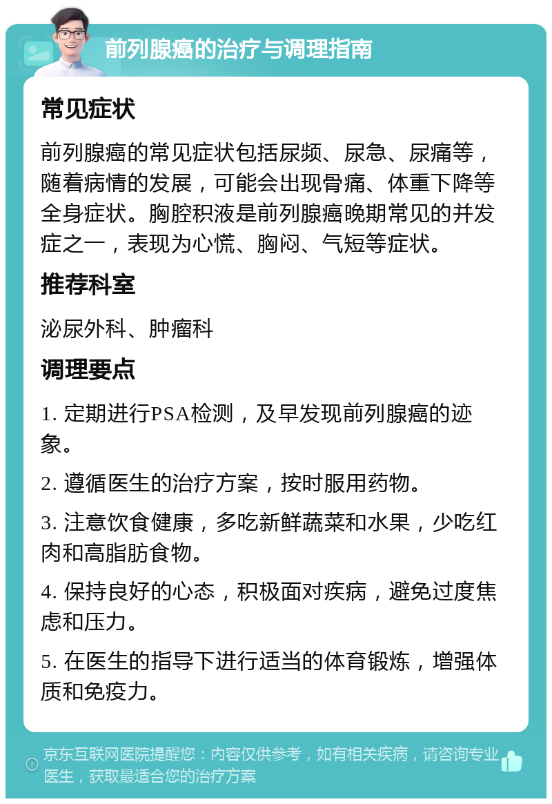 前列腺癌的治疗与调理指南 常见症状 前列腺癌的常见症状包括尿频、尿急、尿痛等，随着病情的发展，可能会出现骨痛、体重下降等全身症状。胸腔积液是前列腺癌晚期常见的并发症之一，表现为心慌、胸闷、气短等症状。 推荐科室 泌尿外科、肿瘤科 调理要点 1. 定期进行PSA检测，及早发现前列腺癌的迹象。 2. 遵循医生的治疗方案，按时服用药物。 3. 注意饮食健康，多吃新鲜蔬菜和水果，少吃红肉和高脂肪食物。 4. 保持良好的心态，积极面对疾病，避免过度焦虑和压力。 5. 在医生的指导下进行适当的体育锻炼，增强体质和免疫力。