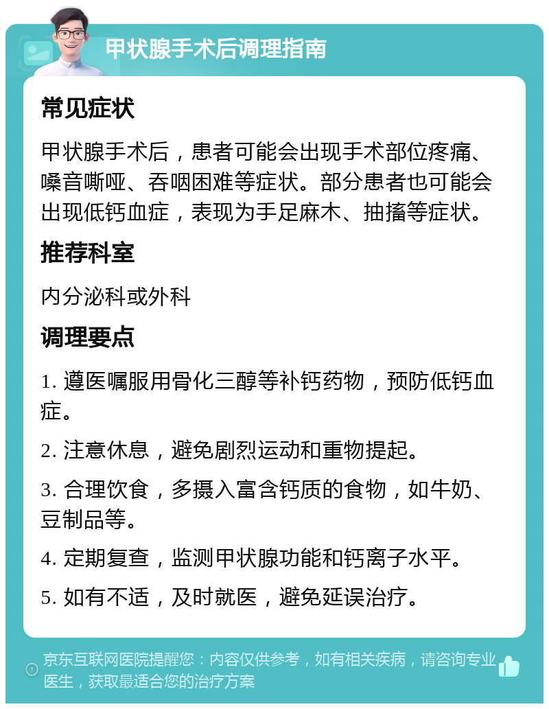 甲状腺手术后调理指南 常见症状 甲状腺手术后，患者可能会出现手术部位疼痛、嗓音嘶哑、吞咽困难等症状。部分患者也可能会出现低钙血症，表现为手足麻木、抽搐等症状。 推荐科室 内分泌科或外科 调理要点 1. 遵医嘱服用骨化三醇等补钙药物，预防低钙血症。 2. 注意休息，避免剧烈运动和重物提起。 3. 合理饮食，多摄入富含钙质的食物，如牛奶、豆制品等。 4. 定期复查，监测甲状腺功能和钙离子水平。 5. 如有不适，及时就医，避免延误治疗。