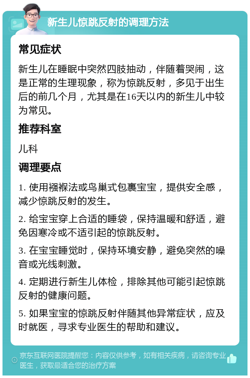 新生儿惊跳反射的调理方法 常见症状 新生儿在睡眠中突然四肢抽动，伴随着哭闹，这是正常的生理现象，称为惊跳反射，多见于出生后的前几个月，尤其是在16天以内的新生儿中较为常见。 推荐科室 儿科 调理要点 1. 使用襁褓法或鸟巢式包裹宝宝，提供安全感，减少惊跳反射的发生。 2. 给宝宝穿上合适的睡袋，保持温暖和舒适，避免因寒冷或不适引起的惊跳反射。 3. 在宝宝睡觉时，保持环境安静，避免突然的噪音或光线刺激。 4. 定期进行新生儿体检，排除其他可能引起惊跳反射的健康问题。 5. 如果宝宝的惊跳反射伴随其他异常症状，应及时就医，寻求专业医生的帮助和建议。