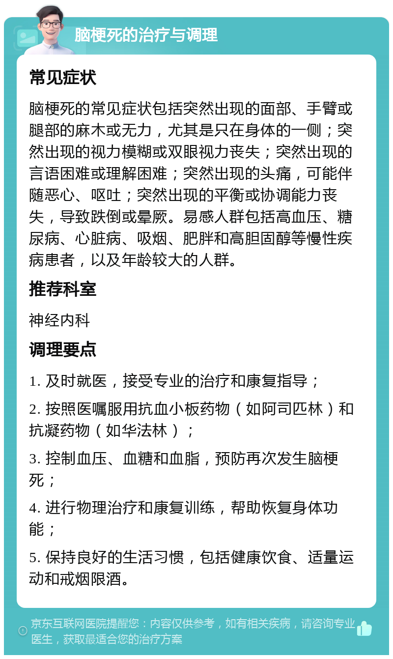 脑梗死的治疗与调理 常见症状 脑梗死的常见症状包括突然出现的面部、手臂或腿部的麻木或无力，尤其是只在身体的一侧；突然出现的视力模糊或双眼视力丧失；突然出现的言语困难或理解困难；突然出现的头痛，可能伴随恶心、呕吐；突然出现的平衡或协调能力丧失，导致跌倒或晕厥。易感人群包括高血压、糖尿病、心脏病、吸烟、肥胖和高胆固醇等慢性疾病患者，以及年龄较大的人群。 推荐科室 神经内科 调理要点 1. 及时就医，接受专业的治疗和康复指导； 2. 按照医嘱服用抗血小板药物（如阿司匹林）和抗凝药物（如华法林）； 3. 控制血压、血糖和血脂，预防再次发生脑梗死； 4. 进行物理治疗和康复训练，帮助恢复身体功能； 5. 保持良好的生活习惯，包括健康饮食、适量运动和戒烟限酒。