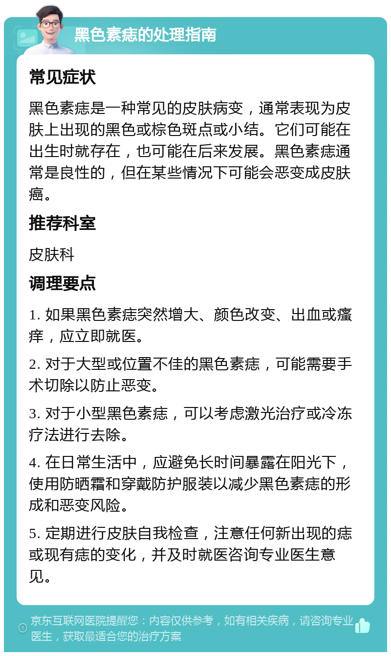 黑色素痣的处理指南 常见症状 黑色素痣是一种常见的皮肤病变，通常表现为皮肤上出现的黑色或棕色斑点或小结。它们可能在出生时就存在，也可能在后来发展。黑色素痣通常是良性的，但在某些情况下可能会恶变成皮肤癌。 推荐科室 皮肤科 调理要点 1. 如果黑色素痣突然增大、颜色改变、出血或瘙痒，应立即就医。 2. 对于大型或位置不佳的黑色素痣，可能需要手术切除以防止恶变。 3. 对于小型黑色素痣，可以考虑激光治疗或冷冻疗法进行去除。 4. 在日常生活中，应避免长时间暴露在阳光下，使用防晒霜和穿戴防护服装以减少黑色素痣的形成和恶变风险。 5. 定期进行皮肤自我检查，注意任何新出现的痣或现有痣的变化，并及时就医咨询专业医生意见。