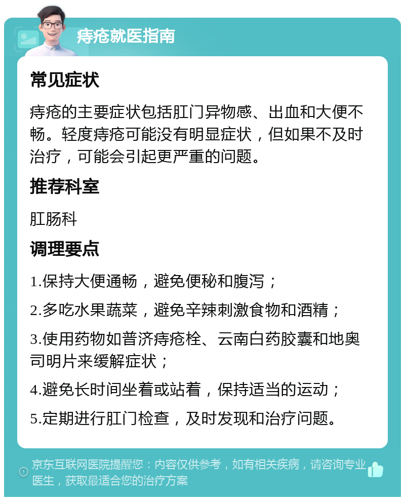 痔疮就医指南 常见症状 痔疮的主要症状包括肛门异物感、出血和大便不畅。轻度痔疮可能没有明显症状，但如果不及时治疗，可能会引起更严重的问题。 推荐科室 肛肠科 调理要点 1.保持大便通畅，避免便秘和腹泻； 2.多吃水果蔬菜，避免辛辣刺激食物和酒精； 3.使用药物如普济痔疮栓、云南白药胶囊和地奥司明片来缓解症状； 4.避免长时间坐着或站着，保持适当的运动； 5.定期进行肛门检查，及时发现和治疗问题。