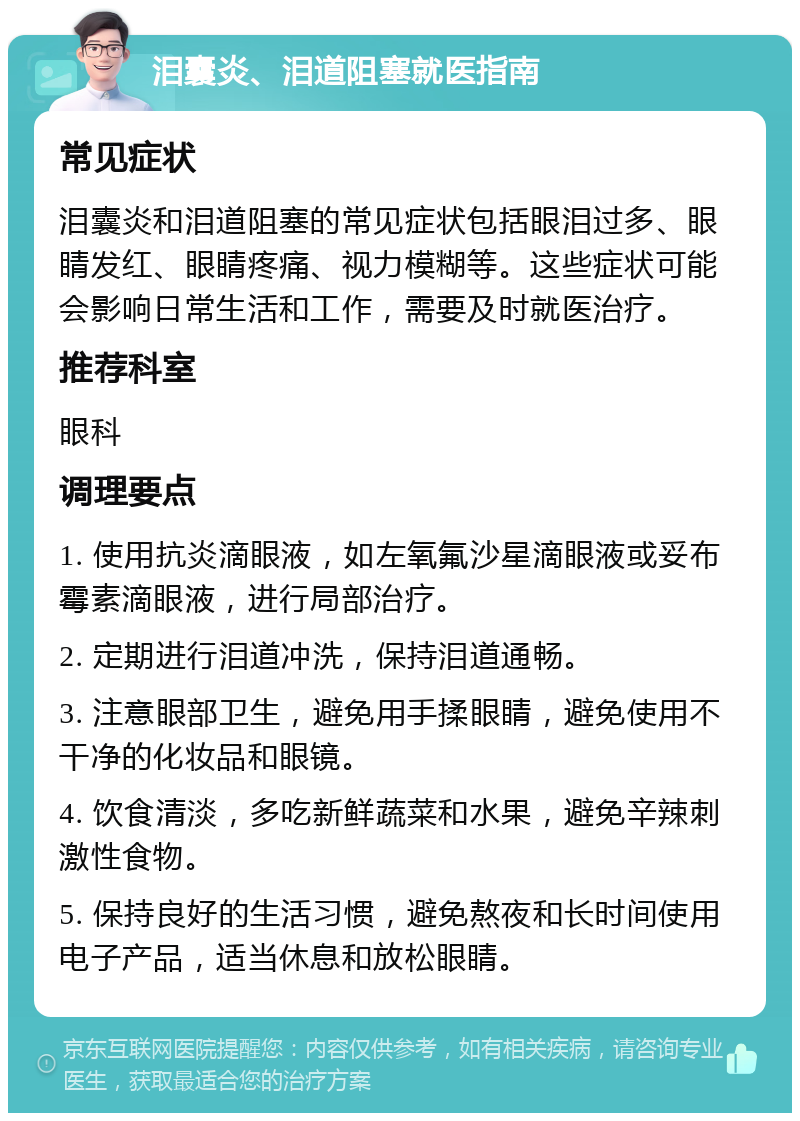 泪囊炎、泪道阻塞就医指南 常见症状 泪囊炎和泪道阻塞的常见症状包括眼泪过多、眼睛发红、眼睛疼痛、视力模糊等。这些症状可能会影响日常生活和工作，需要及时就医治疗。 推荐科室 眼科 调理要点 1. 使用抗炎滴眼液，如左氧氟沙星滴眼液或妥布霉素滴眼液，进行局部治疗。 2. 定期进行泪道冲洗，保持泪道通畅。 3. 注意眼部卫生，避免用手揉眼睛，避免使用不干净的化妆品和眼镜。 4. 饮食清淡，多吃新鲜蔬菜和水果，避免辛辣刺激性食物。 5. 保持良好的生活习惯，避免熬夜和长时间使用电子产品，适当休息和放松眼睛。