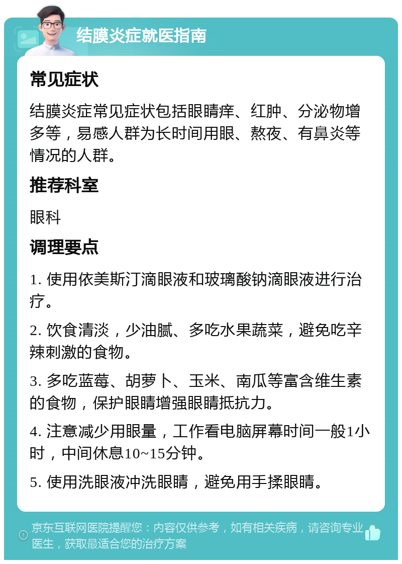 结膜炎症就医指南 常见症状 结膜炎症常见症状包括眼睛痒、红肿、分泌物增多等，易感人群为长时间用眼、熬夜、有鼻炎等情况的人群。 推荐科室 眼科 调理要点 1. 使用依美斯汀滴眼液和玻璃酸钠滴眼液进行治疗。 2. 饮食清淡，少油腻、多吃水果蔬菜，避免吃辛辣刺激的食物。 3. 多吃蓝莓、胡萝卜、玉米、南瓜等富含维生素的食物，保护眼睛增强眼睛抵抗力。 4. 注意减少用眼量，工作看电脑屏幕时间一般1小时，中间休息10~15分钟。 5. 使用洗眼液冲洗眼睛，避免用手揉眼睛。