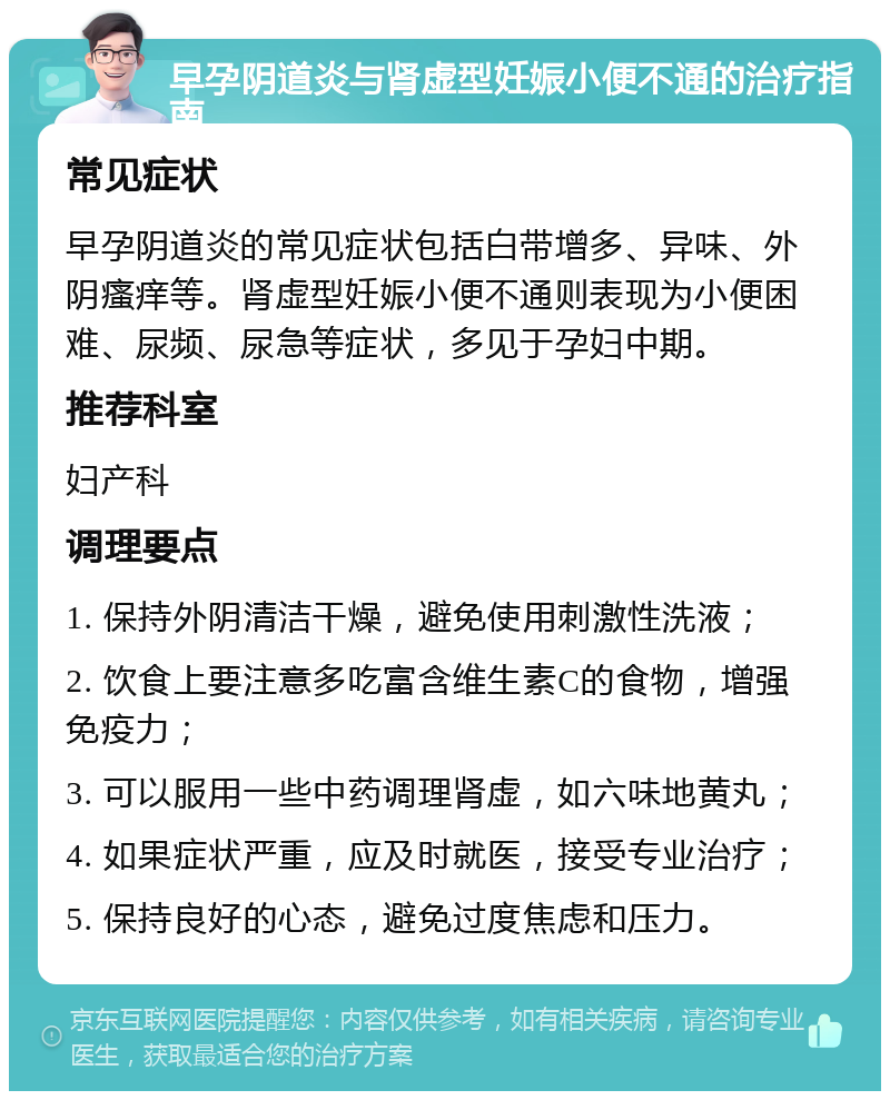 早孕阴道炎与肾虚型妊娠小便不通的治疗指南 常见症状 早孕阴道炎的常见症状包括白带增多、异味、外阴瘙痒等。肾虚型妊娠小便不通则表现为小便困难、尿频、尿急等症状，多见于孕妇中期。 推荐科室 妇产科 调理要点 1. 保持外阴清洁干燥，避免使用刺激性洗液； 2. 饮食上要注意多吃富含维生素C的食物，增强免疫力； 3. 可以服用一些中药调理肾虚，如六味地黄丸； 4. 如果症状严重，应及时就医，接受专业治疗； 5. 保持良好的心态，避免过度焦虑和压力。