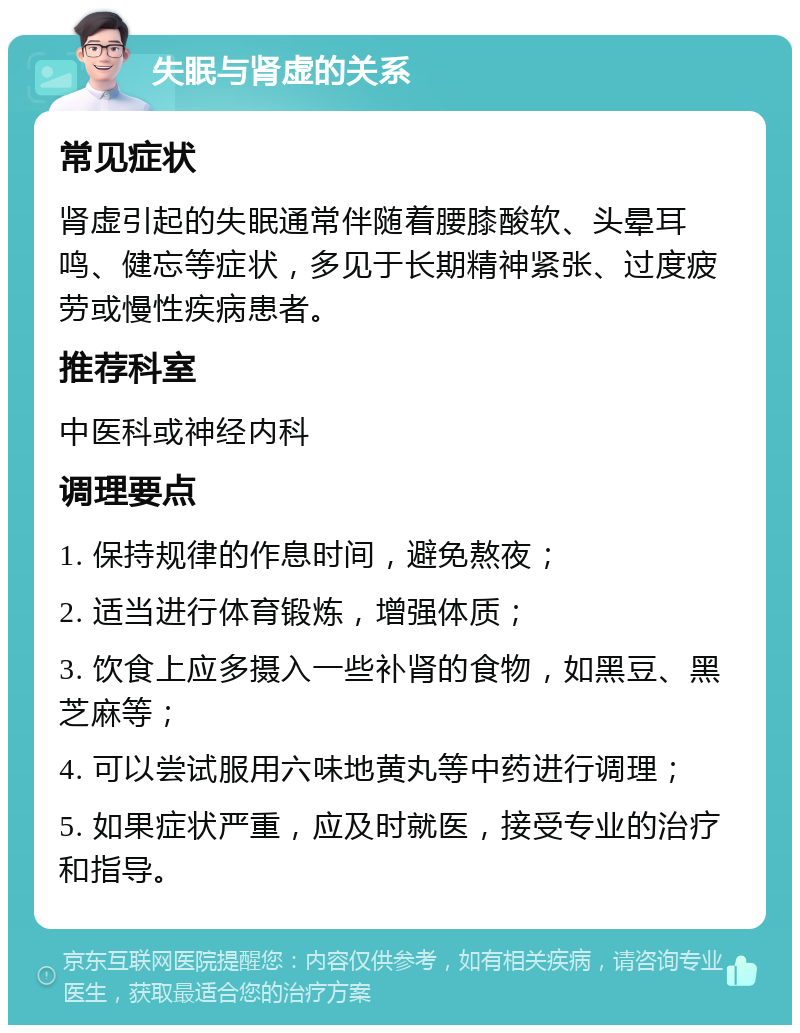 失眠与肾虚的关系 常见症状 肾虚引起的失眠通常伴随着腰膝酸软、头晕耳鸣、健忘等症状，多见于长期精神紧张、过度疲劳或慢性疾病患者。 推荐科室 中医科或神经内科 调理要点 1. 保持规律的作息时间，避免熬夜； 2. 适当进行体育锻炼，增强体质； 3. 饮食上应多摄入一些补肾的食物，如黑豆、黑芝麻等； 4. 可以尝试服用六味地黄丸等中药进行调理； 5. 如果症状严重，应及时就医，接受专业的治疗和指导。