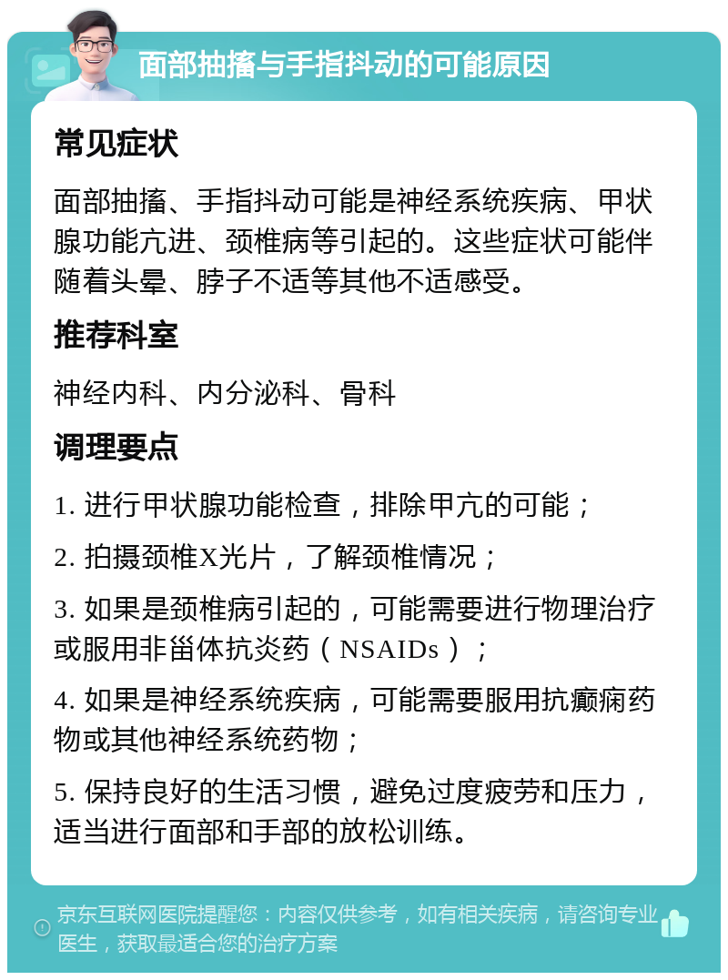 面部抽搐与手指抖动的可能原因 常见症状 面部抽搐、手指抖动可能是神经系统疾病、甲状腺功能亢进、颈椎病等引起的。这些症状可能伴随着头晕、脖子不适等其他不适感受。 推荐科室 神经内科、内分泌科、骨科 调理要点 1. 进行甲状腺功能检查，排除甲亢的可能； 2. 拍摄颈椎X光片，了解颈椎情况； 3. 如果是颈椎病引起的，可能需要进行物理治疗或服用非甾体抗炎药（NSAIDs）； 4. 如果是神经系统疾病，可能需要服用抗癫痫药物或其他神经系统药物； 5. 保持良好的生活习惯，避免过度疲劳和压力，适当进行面部和手部的放松训练。