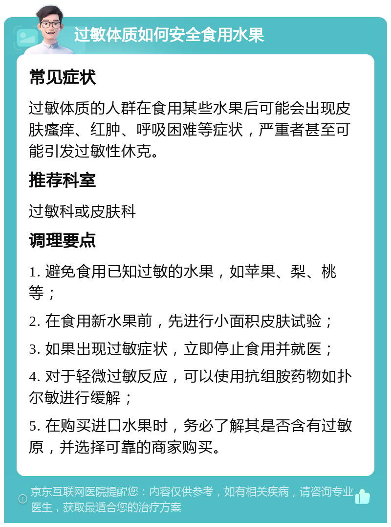 过敏体质如何安全食用水果 常见症状 过敏体质的人群在食用某些水果后可能会出现皮肤瘙痒、红肿、呼吸困难等症状，严重者甚至可能引发过敏性休克。 推荐科室 过敏科或皮肤科 调理要点 1. 避免食用已知过敏的水果，如苹果、梨、桃等； 2. 在食用新水果前，先进行小面积皮肤试验； 3. 如果出现过敏症状，立即停止食用并就医； 4. 对于轻微过敏反应，可以使用抗组胺药物如扑尔敏进行缓解； 5. 在购买进口水果时，务必了解其是否含有过敏原，并选择可靠的商家购买。