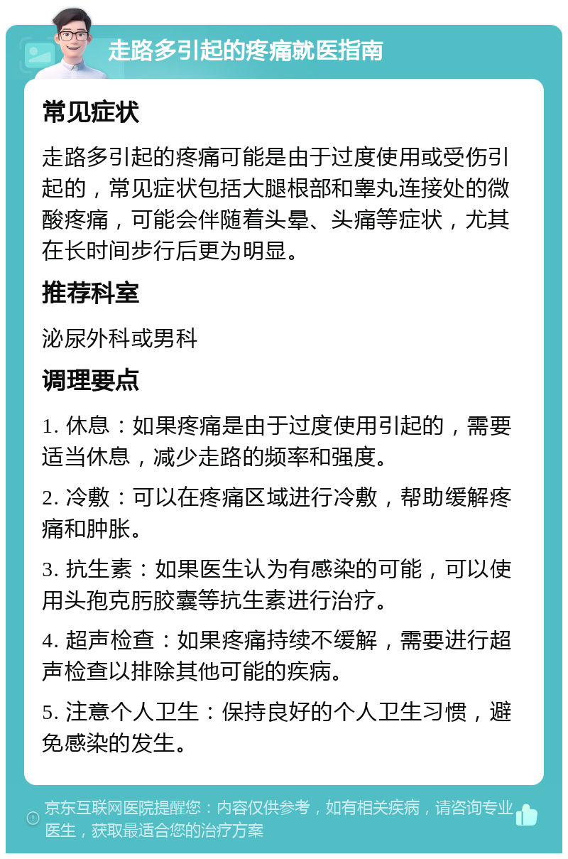 走路多引起的疼痛就医指南 常见症状 走路多引起的疼痛可能是由于过度使用或受伤引起的，常见症状包括大腿根部和睾丸连接处的微酸疼痛，可能会伴随着头晕、头痛等症状，尤其在长时间步行后更为明显。 推荐科室 泌尿外科或男科 调理要点 1. 休息：如果疼痛是由于过度使用引起的，需要适当休息，减少走路的频率和强度。 2. 冷敷：可以在疼痛区域进行冷敷，帮助缓解疼痛和肿胀。 3. 抗生素：如果医生认为有感染的可能，可以使用头孢克肟胶囊等抗生素进行治疗。 4. 超声检查：如果疼痛持续不缓解，需要进行超声检查以排除其他可能的疾病。 5. 注意个人卫生：保持良好的个人卫生习惯，避免感染的发生。