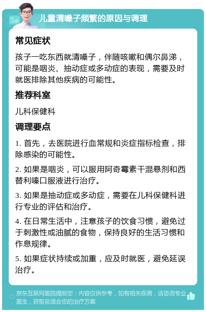 儿童清嗓子频繁的原因与调理 常见症状 孩子一吃东西就清嗓子，伴随咳嗽和偶尔鼻涕，可能是咽炎、抽动症或多动症的表现，需要及时就医排除其他疾病的可能性。 推荐科室 儿科保健科 调理要点 1. 首先，去医院进行血常规和炎症指标检查，排除感染的可能性。 2. 如果是咽炎，可以服用阿奇霉素干混悬剂和西替利嗪口服液进行治疗。 3. 如果是抽动症或多动症，需要在儿科保健科进行专业的评估和治疗。 4. 在日常生活中，注意孩子的饮食习惯，避免过于刺激性或油腻的食物，保持良好的生活习惯和作息规律。 5. 如果症状持续或加重，应及时就医，避免延误治疗。